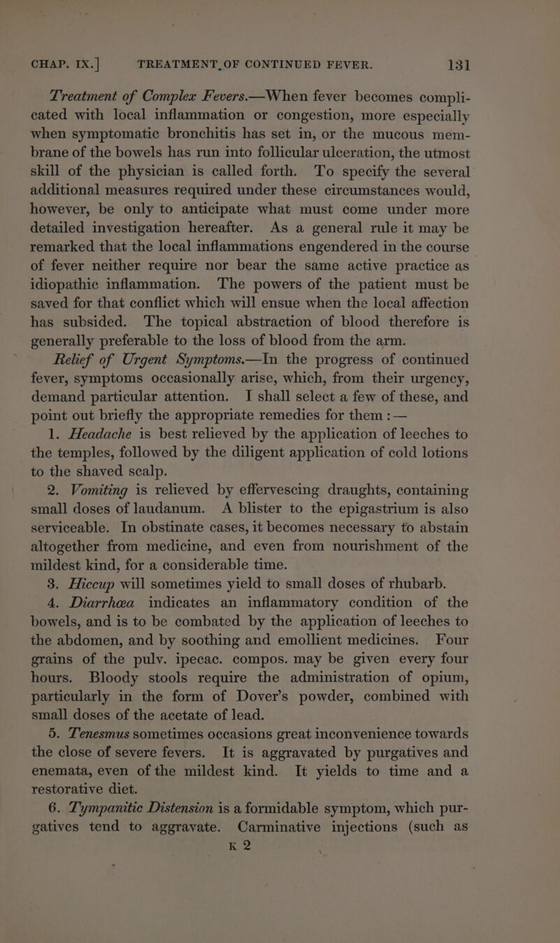 Treatment of Complex Fevers.—When fever becomes compli- cated with local inflammation or congestion, more especially when symptomatic bronchitis has set in, or the mucous mem- brane of the bowels has run into follicular ulceration, the utmost skill of the physician is called forth. To specify the several additional measures required under these circumstances would, however, be only to anticipate what must come under more detailed investigation hereafter. As a general rule it may be remarked that the local inflammations engendered in the course of fever neither require nor bear the same active practice as idiopathic inflammation. The powers of the patient must be saved for that conflict which will ensue when the local affection has subsided. The topical abstraction of blood therefore is generally preferable to the loss of blood from the arm. Relief of Urgent Symptoms.—In the progress of continued fever, symptoms occasionally arise, which, from their urgency, demand particular attention. I shall select a few of these, and point out briefly the appropriate remedies for them : — 1. Headache is best relieved by the application of leeches to the temples, followed by the diligent application of cold lotions to the shaved scalp. 2. Vomiting is relieved by effervescing draughts, containing small doses of laudanum. A blister to the epigastrium is also serviceable. In obstinate cases, it becomes necessary to abstain altogether from medicine, and even from nourishment of the mildest kind, for a considerable time. 3. Hiccup will sometimes yield to small doses of rhubarb. 4. Diarrhea indicates an inflammatory condition of the bowels, and is to be combated by the application of leeches to the abdomen, and by soothing and emollient medicines. Four grains of the pulv. ipecac. compos. may be given every four hours. Bloody stools require the administration of opium, particularly in the form of Dover’s powder, combined with small doses of the acetate of lead. 5. Tenesmus sometimes occasions great inconvenience towards the close of severe fevers. It is aggravated by purgatives and enemata, even of the mildest kind. It yields to time and a restorative diet. 6. Tympanitie Distension is a formidable symptom, which pur- gatives tend to aggravate. Carminative injections (such as K 2