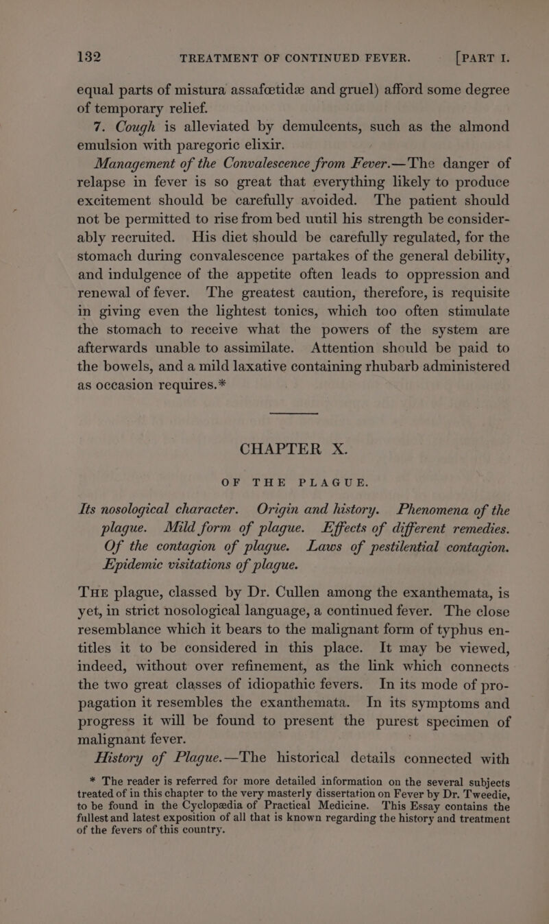 equal parts of mistura assafcetide and gruel) afford some degree of temporary relief. 7. Cough is alleviated by demulcents, such as the almond emulsion with paregoric elixir. Management of the Convalescence from Fever.—The danger of relapse in fever is so great that everything likely to produce excitement should be carefully avoided. The patient should not be permitted to rise from bed until his strength be consider- ably recruited. His diet should be carefully regulated, for the stomach during convalescence partakes of the general debility, and indulgence of the appetite often leads to oppression and renewal of fever. The greatest caution, therefore, is requisite in giving even the lightest tonics, which too often stimulate the stomach to receive what the powers of the system are afterwards unable to assimilate. Attention should be paid to the bowels, and a mild laxative containing rhubarb administered as occasion requires.* CHAPTER X. OF THE PLAGUE: Its nosological character. Origin and history. Phenomena of the plague. Mild form of plague. Effects of different remedies. Of the contagion of plague. Laws of pestilential contagion. Epidemic visitations of plaque. THE plague, classed by Dr. Cullen among the exanthemata, is yet, in strict nosological language, a continued fever. The close resemblance which it bears to the malignant form of typhus en- titles it to be considered in this place. It may be viewed, indeed, without over refinement, as the link which connects the two great classes of idiopathic fevers. In its mode of pro- pagation it resembles the exanthemata. In its symptoms and progress it will be found to present the purest specimen of malignant fever. . History of Plague.—The historical details connected with * The reader is referred for more detailed information on the several subjects treated of in this chapter to the very masterly dissertation on Fever by Dr. Tweedie, to be found in the Cyclopedia of Practical Medicine. This Essay contains the fullest and latest exposition of all that is known regarding the history and treatment of the fevers of this country.