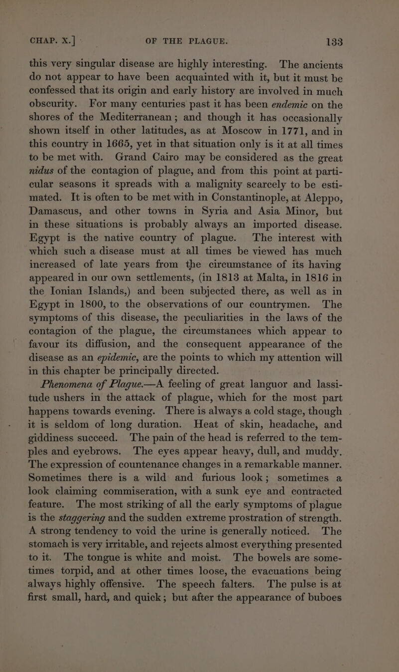 this very singular disease are highly interesting. The ancients do not appear to have been acquainted with it, but it must be confessed that its origin and early history are involved in much obscurity. For many centuries past it has been endemic on the shores of the Mediterranean; and though it has occasionally shown itself in other latitudes, as at Moscow in 1771, and in this country in 1665, yet in that situation only is it at all times to be met with. Grand Cairo may be considered as the great nidus of the contagion of plague, and from this point at parti- cular seasons it spreads with a malignity scarcely to be esti- mated. It is often to be met with in Constantinople, at Aleppo, Damascus, and other towns in Syria and Asia Minor, but in these situations is probably always an imported disease. Egypt is the native country of plague. The interest with which such a disease must at all times be viewed has much increased of late years from the circumstance of its having appeared in our own settlements, (in 1813 at Malta, in 1816 in the Ionian Islands,) and been subjected there, as well as in Egypt in 1800, to the observations of our countrymen. The symptoms of this disease, the peculiarities in the laws of the contagion of the plague, the circumstances which appear to favour its diffusion, and the consequent appearance of the disease as an epidemic, are the points to which my attention will in this chapter be principally directed. Phenomena of Plague.—A feeling of great languor and lassi- tude ushers in the attack of plague, which for the most part happens towards evening. There is always a cold stage, though | it is seldom of long duration. Heat of skin, headache, and giddiness succeed. The pain of the head is referred to the tem- ples and eyebrows. ‘The eyes appear heavy, dull, and muddy. The expression of countenance changes in a remarkable manner. Sometimes there is a wild and furious look; sometimes a look claiming commiseration, with a sunk eye and contracted feature. The most striking of all the early symptoms of plague is the staggering and the sudden extreme prostration of strength. A strong tendency to void the urine is generally noticed. The stomach is very irritable, and rejects almost everything presented to it. ‘The tongue is white and moist. The bowels are some- times torpid, and at other times loose, the evacuations being always highly offensive. The speech falters. The pulse is at first small, hard, and quick; but after the appearance of buboes