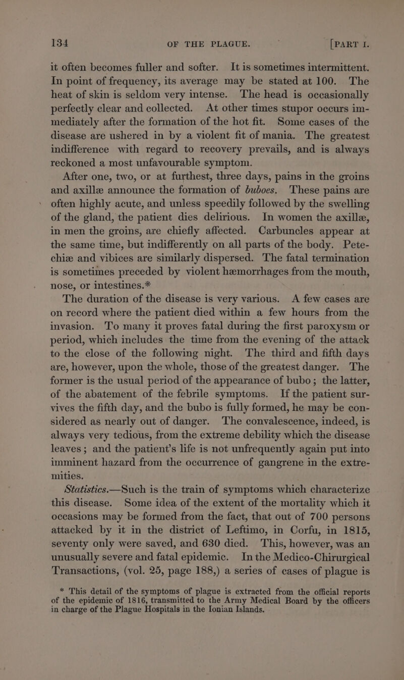 it often becomes fuller and softer. It is sometimes intermittent. In point of frequency, its average may be stated at 100. The heat of skin is seldom very intense. The head is occasionally perfectly clear and collected. At other times stupor occurs im- mediately after the formation of the hot fit. Some cases of the disease are ushered in by a violent fit of mania. The greatest indifference with regard to recovery prevails, and is always reckoned a most unfavourable symptom. After one, two, or at furthest, three days, pains in the groins and axille announce the formation of buboes. These pains are often highly acute, and unless speedily followed by the swelling of the gland, the patient dies delirious. In women the axilla, in men the groins, are chiefly affected. Carbuncles appear at the same time, but indifferently on all parts of the body. Pete- chie and vibices are similarly dispersed. The fatal termination is sometimes preceded by violent hemorrhages from the mouth, nose, or intestines.* The duration of the disease is very various. A few cases are on record where the patient died within a few hours from the invasion. To many it proves fatal during the first paroxysm or period, which includes the time from the evening of the attack to the close of the following night. ‘The third and fifth days are, however, upon the whole, those of the greatest danger. The former is the usual period of the appearance of bubo; the latter, of the abatement of the febrile symptoms. Ifthe patient sur- vives the fifth day, and the bubo is fully formed, he may be con- sidered as nearly out of danger. ‘The convalescence, indeed, is always very tedious, from the extreme debility which the disease leaves; and the patient’s life is not unfrequently again put into imminent hazard from the occurrence of gangrene in the extre- mities. | Statistics.—Such is the train of symptoms which characterize this disease. Some idea of the extent of the mortality which it occasions may be formed from the fact, that out of 700 persons attacked by it in the district of Leftimo, in Corfu, in 1815, seventy only were saved, and 630 died. This, however, was an unusually severe and fatal epidemic. Inthe Medico-Chirurgical Transactions, (vol. 25, page 188,) a series of cases of plague is * This detail of the symptoms of plague is extracted from the official reports of the epidemic of 1816, transmitted to the Army Medical Board by the officers in charge of the Plague Hospitals in the Ionian Islands.