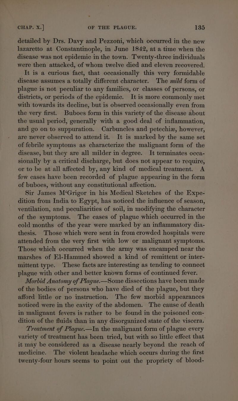 detailed by Drs. Davy and Pezzoni, which occurred in the new lazaretto at Constantinople, in June 1842, at a time when the disease was not epidemic in the town. Twenty-three individuals were then attacked, of whom twelve died and eleven recovered. It is a curious fact, that occasionally this very formidable disease assumes a totally different character. ‘The mild form of plague is not peculiar to any families, or classes of persons, or districts, or periods of the epidemic. It is more commonly met with towards its decline, but is observed occasionally even from the very first. Buboes form in this variety of the disease about the usual period, generally with a good deal of inflammation, and go on to suppuration. Carbuncles and petechiz, however, are never observed to attend it. It is marked by the same set of febrile symptoms as characterize the malignant form of the disease, but they are all milder in degree. It terminates occa- sionally by a critical discharge, but does not appear to require, or to be at all affected by, any kind of medical treatment. A few cases have been recorded of plague appearing in the form of buboes, without any constitutional affection. Sir James M‘Grigor in his Medical Sketches of the Expe- dition from India to Egypt, has noticed the influence of season, ventilation, and peculiarities of soil, in modifying the character of the symptoms. The cases of plague which occurred in the cold months of the year were marked by an inflammatory dia- thesis. Those which were sent in from crowded hospitals were attended from the very first with low or malignant symptoms. Those which occurred when the army was encamped near the marshes of El-Hammed showed a kind of remittent or inter- mittent type. These facts are interesting as tending to connect plague with other and better known forms of continued fever. Morbid Anatomy of Plague.—Some dissections have been made of the bodies of persons who have died of the plague, but they afford little or no instruction. The few morbid appearances noticed were in the cavity of the abdomen. The cause of death in malignant fevers is rather to be found in the poisoned con- dition of the fluids than in any disorganized state of the viscera. Treatment of Plague.—In the malignant form of plague every variety of treatment has been tried, but with so little effect that it may be considered as a disease nearly beyond the reach of medicine. The violent headache which occurs during the first twenty-four hours seems to point out the propriety of blood-