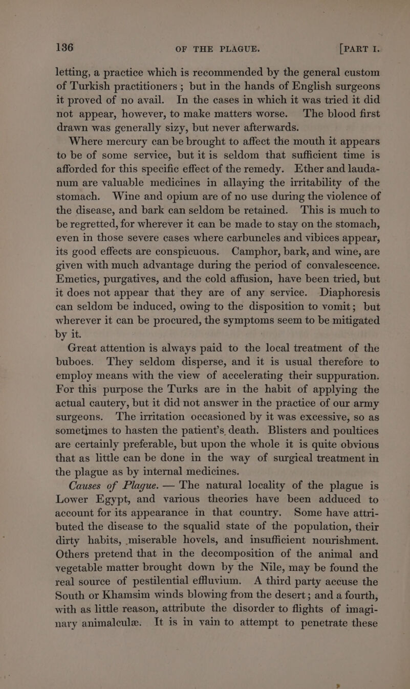 letting, a practice which is recommended by the general custom of Turkish practitioners ; but in the hands of English surgeons it proved of no avail. In the cases in which it was tried it did not appear, however, to make matters worse. ‘The blood first drawn was generally sizy, but never afterwards. Where mercury can be brought to affect the mouth it appears to be of some service, but itis seldom that sufficient time is afforded for this specific effect of the remedy. Ether and lauda- num are valuable medicines in allaying the uritability of the stomach. Wine and opium are of no use during the violence of the disease, and bark can seldom be retained. ‘This is much to be regretted, for wherever it can be made to stay on the stomach, even in those severe cases where carbuncles and vibices appear, its good effects are conspicuous. Camphor, bark, and wine, are given with much advantage during the period of convalescence. Emetics, purgatives, and the cold affusion, have been tried, but it does not appear that they are of any service. -Diaphoresis can seldom be induced, owing to the disposition to vomit; but wherever it can be procured, the symptoms seem to be mitigated by it. Great attention is always paid to the local treatment of the buboes. They seldom disperse, and it is usual therefore to employ means with the view of accelerating their suppuration. For this purpose the Turks are in the habit of applying the actual cautery, but it did not answer in the practice of our army surgeons. ‘The irritation occasioned by it was excessive, so as sometimes to hasten the patient’s death. Blisters and poultices are certainly preferable, but upon the whole it is quite obvious that as little can be done in the way of surgical treatment in the plague as by internal medicines. Causes of Plague. — The natural locality of the plague is Lower Egypt, and various theories have been adduced to account for its appearance in that country. Some have attri- buted the disease to the squalid state of the population, their dirty habits, miserable hovels, and insufficient nourishment. Others pretend that in the decomposition of the animal and vegetable matter brought down by the Nile, may be found the real source of pestilential effuvium. A third party accuse the South or Khamsim winds blowing from the desert ; and a fourth, with as little reason, attribute the disorder to flights of imagi- nary animalcule. It is in vain to attempt to penetrate these