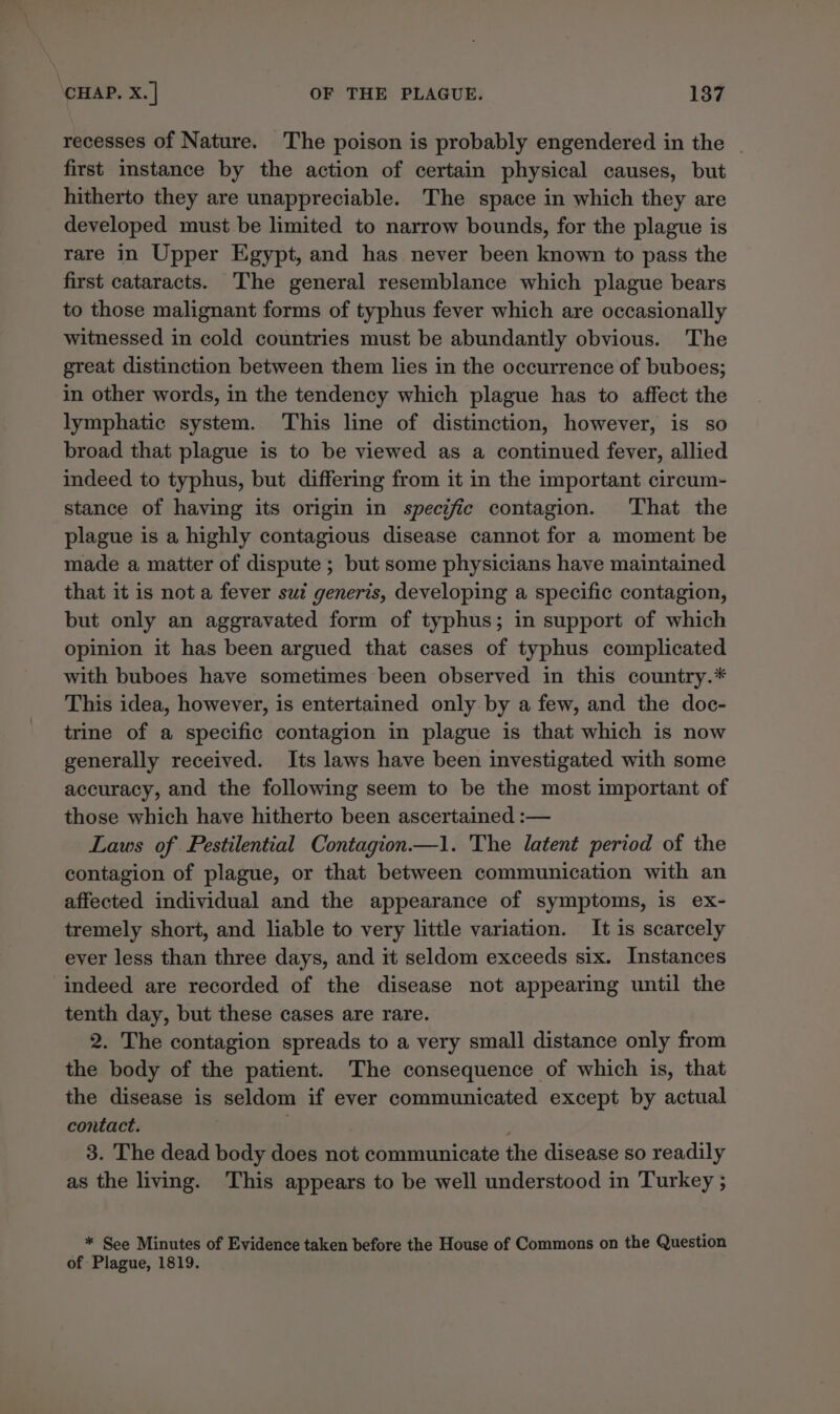 recesses of Nature. The poison is probably engendered in the | first imstance by the action of certain physical causes, but hitherto they are unappreciable. The space in which they are developed must be limited to narrow bounds, for the plague is rare in Upper Egypt, and has never been known to pass the first cataracts. The general resemblance which plague bears to those malignant forms of typhus fever which are occasionally witnessed in cold countries must be abundantly obvious. The great distinction between them lies in the occurrence of buboes; in other words, in the tendency which plague has to affect the lymphatic system. This line of distinction, however, is so broad that plague is to be viewed as a continued fever, allied indeed to typhus, but differing from it in the important circum- stance of having its origin in specific contagion. ‘That the plague is a highly contagious disease cannot for a moment be made a matter of dispute ; but some physicians have maintained that it is not a fever sui generis, developing a specific contagion, but only an aggravated form of typhus; in support of which opinion it has been argued that cases of typhus complicated with buboes have sometimes been observed in this country.* This idea, however, is entertained only by a few, and the doc- trine of a specific contagion in plague is that which is now generally received. Its laws have been investigated with some accuracy, and the following seem to be the most important of those which have hitherto been ascertained :— Laws of Pestilential Contagion—1. The latent period of the contagion of plague, or that between communication with an affected individual and the appearance of symptoms, is ex- tremely short, and liable to very little variation. It is scarcely ever less than three days, and it seldom exceeds six. Instances indeed are recorded of the disease not appearing until the tenth day, but these cases are rare. 2. The contagion spreads to a very small distance only from the body of the patient. The consequence of which is, that the disease is seldom if ever communicated except by actual contact. ‘ 3. The dead body does not communicate the disease so readily as the living. This appears to be well understood in Turkey ; * See Minutes of Evidence taken before the House of Commons on the Question of Plague, 1819.