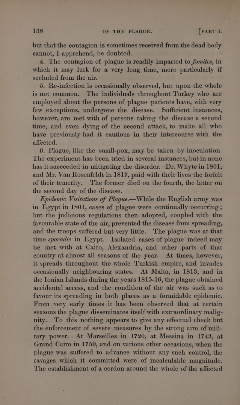 but that the contagion is sometimes received from the dead body cannot, I apprehend, be doubted. 4. The contagion of plague is readily imparted to fomites, in — which it may lurk for a very long time, more particularly if secluded from the air. 5. Re-infection is occasionally observed, but upon the whole is not common. ‘The individuals throughout Turkey who are employed about the persons of plague patients have, with very few exceptions, undergone the disease. Sufficient instances, however, are met with of persons taking the disease a second time, and even dying of the second attack, to make all who have previously had it cautious in their intercourse with the affected. 6. Plague, like the small-pox, may be taken by inoculation. The experiment has been tried in several instances, but in none has it succeeded in mitigating the disorder. Dr. Whyte in 1801, and Mr. Van Rosenfeldt in 1817, paid with their lives the forfeit of their temerity. The former died on the fourth, the latter on the second day of the disease. Epidemic Visitations of Plague-—While the English army was in Egypt in 1801, cases of plague were continually occurring ; but the judicious regulations then adopted, coupled with the favourable state of the air, prevented the disease from spreading, and the troops suffered but very little. The plague was at that time sporadic in Egypt. Isolated cases of plague indeed may be met with at Cairo, Alexandria, and other parts of that country at almost all seasons of the year. At times, however, it spreads throughout the whole Turkish empire, and invades occasionally neighbouring states. At Malta, in 1813, and in the Ionian Islands during the years 1815-16, the plague obtained accidental access, and the condition of the air was such as to favour its spreading in both places as a formidable epidemic. From very early times it has been observed that at certain seasons the plague disseminates itself with extraordinary malig- nity. ‘To this nothing appears to give any effectual check but the enforcement of severe measures by the strong arm of mili- tary power. At Marseilles in 1720, at Messina in 1743, at Grand Cairo in 1759, and on various other occasions, when the plague was suffered to advance without any such control, the ravages which it committed were of incalculable magnitude. The establishment of a cordon around the whole of the affected