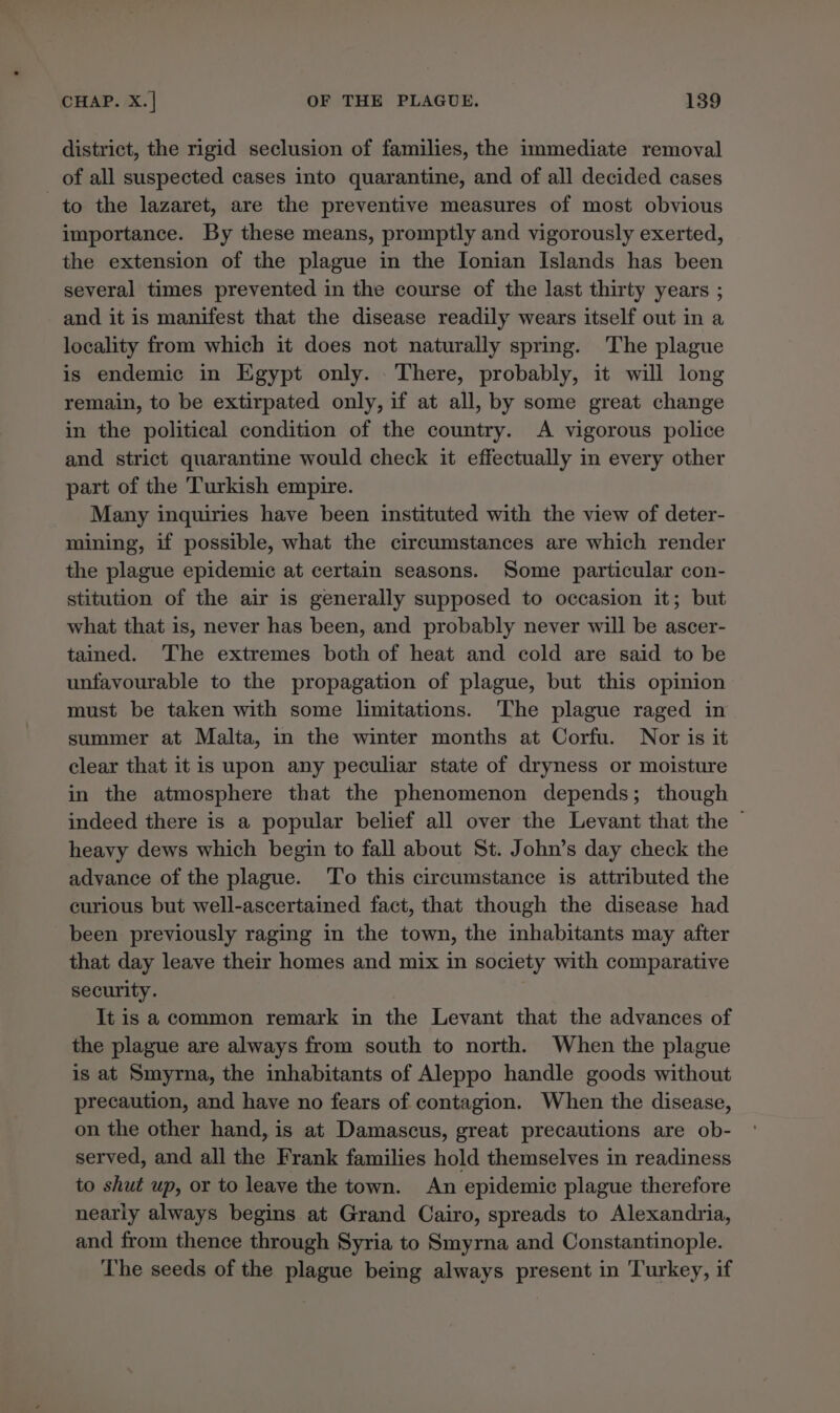 district, the rigid seclusion of families, the immediate removal of all suspected cases into quarantine, and of all decided cases to the lazaret, are the preventive measures of most obvious importance. By these means, promptly and vigorously exerted, the extension of the plague in the Ionian Islands has been several times prevented in the course of the last thirty years ; and it is manifest that the disease readily wears itself out in a locality from which it does not naturally spring. The plague is endemic in Egypt only. There, probably, it will long remain, to be extirpated only, if at all, by some great change in the political condition of the country. A vigorous police and strict quarantine would check it effectually in every other part of the Turkish empire. Many inquiries have been instituted with the view of deter- mining, if possible, what the circumstances are which render the plague epidemic at certain seasons. Some particular con- stitution of the air is generally supposed to occasion it; but what that is, never has been, and probably never will be ascer- tained. The extremes both of heat and cold are said to be unfavourable to the propagation of plague, but this opinion must be taken with some limitations. The plague raged in summer at Malta, in the winter months at Corfu. Nor is it clear that itis upon any peculiar state of dryness or moisture in the atmosphere that the phenomenon depends; though indeed there is a popular belief all over the Levant that the © heavy dews which begin to fall about St. John’s day check the advance of the plague. ‘To this circumstance is attributed the curious but well-ascertained fact, that though the disease had been previously raging in the town, the inhabitants may after that day leave their homes and mix in society with comparative security. It is a common remark in the Levant that the advances of the plague are always from south to north. When the plague is at Smyrna, the inhabitants of Aleppo handle goods without precaution, and have no fears of contagion. When the disease, on the other hand, is at Damascus, great precautions are ob- served, and all the Frank families hold themselves in readiness to shut up, or to leave the town. An epidemic plague therefore nearly always begins at Grand Cairo, spreads to Alexandria, and from thence through Syria to Smyrna and Constantinople. The seeds of the plague being always present in Turkey, if