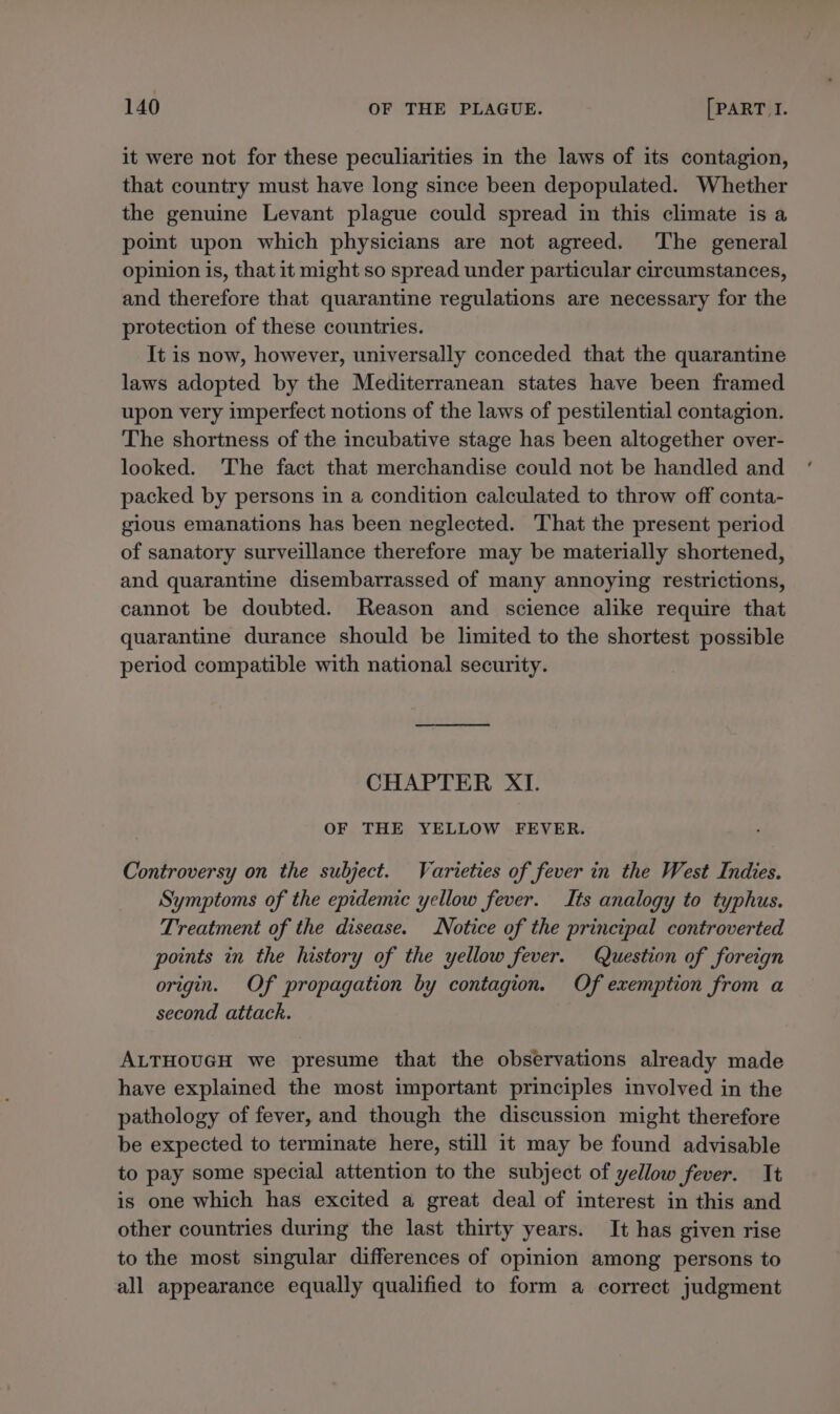 it were not for these peculiarities in the laws of its contagion, that country must have long since been depopulated. Whether the genuine Levant plague could spread in this climate is a point upon which physicians are not agreed. The general opinion is, that it might so spread under particular circumstances, and therefore that quarantine regulations are necessary for the protection of these countries. It is now, however, universally conceded that the quarantine laws adopted by the Mediterranean states have been framed upon very imperfect notions of the laws of pestilential contagion. The shortness of the incubative stage has been altogether over- looked. The fact that merchandise could not be handled and packed by persons in a condition calculated to throw off conta- gious emanations has been neglected. That the present period of sanatory surveillance therefore may be materially shortened, and quarantine disembarrassed of many annoying restrictions, cannot be doubted. Reason and science alike require that quarantine durance should be limited to the shortest possible period compatible with national security. CHAPTER XI. OF THE YELLOW FEVER. Controversy on the subject. Varieties of fever in the West Indies. Symptoms of the epidemic yellow fever. Its analogy to typhus. Treatment of the disease. Notice of the principal controverted points in the history of the yellow fever. Question of foreign origin. Of propagation by contagion. Of exemption from a second attack. ALTHOUGH we presume that the observations already made have explained the most important principles involved in the pathology of fever, and though the discussion might therefore be expected to terminate here, still it may be found advisable to pay some special attention to the subject of yellow fever. It is one which has excited a great deal of interest in this and other countries during the last thirty years. It has given rise to the most singular differences of opinion among persons to all appearance equally qualified to form a correct judgment