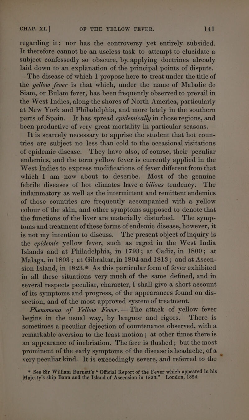 regarding it; nor has the controversy yet entirely subsided. It therefore cannot be an useless task to attempt to elucidate a subject confessedly so obscure, by. applying doctrines already laid down to an explanation of the principal points of dispute. The disease of which I propose here to treat under the title of the yellow fever is that which, under the name of Maladie de Siam, or Bulam fever, has been frequently observed to prevail in the West Indies, along the shores of North America, particularly at New York and Philadelphia, and more lately in the southern parts of Spain. It has spread epidemically in those regions, and been productive of very great mortality in particular seasons. It is scarcely necessary to apprise the student that hot coun- tries are subject no less than cold to the occasional visitations of epidemic disease. They have also, of course, their peculiar endemics, and the term yellow fever is currently applied in the West Indies to express modifications of fever different from that which I am now about to describe. Most of the genuine febrile diseases of hot climates have a bdilious tendency. The inflammatory as well as the intermittent and remittent endemics of those countries are frequently accompanied with a yellow colour of the skin, and other symptoms supposed to denote that the functions of the liver are materially disturbed. 'The symp- toms and treatment of these forms of endemic disease, however, it is not my intention to discuss. The present object of inquiry is the epidemic yellow fever, such as raged in the West India Islands and at Philadelphia, in 1793; at Cadiz, in 1800; at Malaga, in 1803; at Gibraltar, in 1804 and 1813; and at Ascen- sion Island, in 1823.* As this particular form of fever exhibited in all these situations very much of the same defined, and in several respects peculiar, character, I shall give a short account of its symptoms and progress, of the appearances found on dis- section, and of the most approved system of treatment. Phenomena of Yellow Fever.— The attack of yellow fever begins in the usual way, by languor and rigors. There is sometimes a peculiar dejection of countenance observed, with a remarkable aversion to the least motion; at other times there is an appearance of inebriation. The face is flushed; but the most prominent of the early symptoms of the disease is headache, ofa very peculiar kind. It is exceedingly severe, and referred to the * See Sir William Burnett’s “ Official Report of the Fever which appeared in his Majesty’s ship Bann and the Island of Ascension in 1823.” London, 1824,