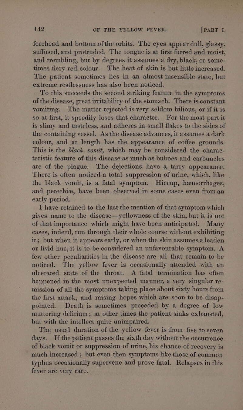 forehead and bottom ofthe orbits. The eyes appear dull, glassy, suffused, and protruded. The tongue is at first furred and moist, and trembling, but by degrees it assumes a dry, black, or some- times fiery red colour. The heat of skin is but little increased. The patient sometimes lies in an almost insensible state, but extreme restlessness has also been noticed. To this succeeds the second striking feature in the symptoms of the disease, great irritability of the stomach. There is constant vomiting. The matter rejected is very seldom bilious, or if it is so at first, it speedily loses that character. For the most part it is slimy and tasteless, and adheres in small flakes to the sides of the containing vessel. As the disease advances, it assumes a dark colour, and at length has the appearance of coffee grounds. This is the black vomit, which may be considered the charac- teristic feature of this disease as much as buboes and carbuncles are of the plague. The dejections have a tarry appearance. There is often noticed a total suppression of urine, which, like _ the black vomit, is a fatal symptom. MHiccup, hemorrhages, and petechie, have been observed in some cases even from an early period. I have retained to the last the mention of that symptom which gives name to the disease—yellowness of the skin, but it is not of that importance which might have been anticipated. Many cases, indeed, run through their whole course without exhibiting it; but when it appears early, or when the skin assumes a leaden or livid hue, it is to be considered an unfavourable symptom. A few other peculiarities in the disease are all that remain to be noticed. The yellow fever is occasionally attended with an ulcerated state of the throat. A fatal termination has often happened in the most unexpected manner, a very singular re- mission of all the symptoms taking place about sixty hours from the first attack, and raising hopes which are soon to be disap- pointed. Death is sometimes preceded by a degree of low muttering delirium; at other times the patient sinks exhausted, but with the intellect quite unimpaired. The usual duration of the yellow fever is from five to seven days. If the patient passes the sixth day without the occurrence of black vomit or suppression of urine, his chance of recovery is much increased ; but even then symptoms like those of common typhus occasionally supervene and prove fatal. Relapses in this fever are very rare.