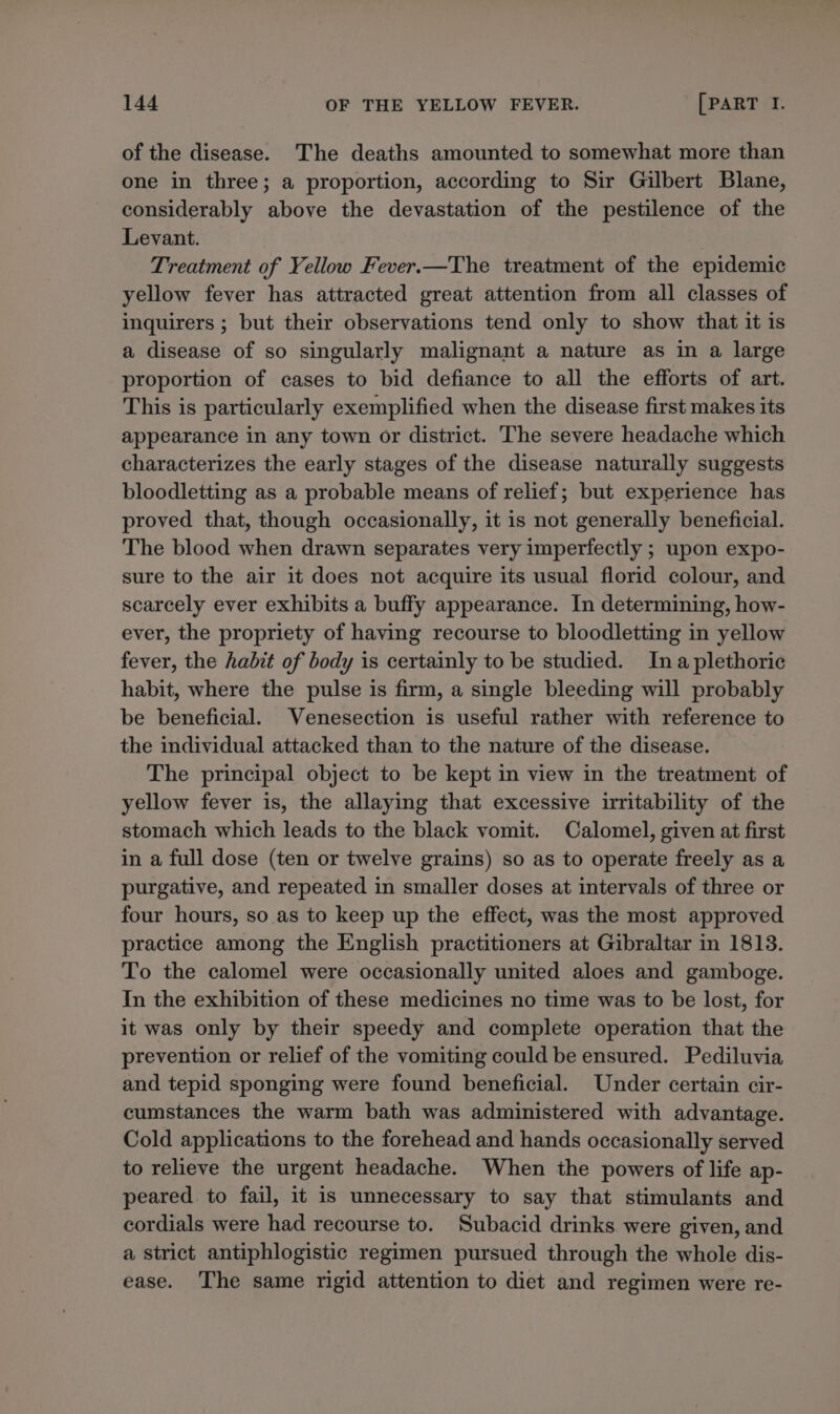 of the disease. The deaths amounted to somewhat more than one in three; a proportion, according to Sir Gilbert Blane, considerably above the devastation of the pestilence of the Levant. Treatment of Yellow Fever.—The treatment of the epidemic yellow fever has attracted great attention from all classes of inquirers ; but their observations tend only to show that it is a disease of so singularly malignant a nature as in a large proportion of cases to bid defiance to all the efforts of art. This is particularly exemplified when the disease first makes its appearance in any town or district. The severe headache which characterizes the early stages of the disease naturally suggests bloodletting as a probable means of relief; but experience has proved that, though occasionally, it is not generally beneficial. The blood when drawn separates very imperfectly ; upon expo- sure to the air it does not acquire its usual florid colour, and scarcely ever exhibits a buffy appearance. In determining, how- ever, the propriety of having recourse to bloodletting in yellow fever, the habit of body is certainly to be studied. Ina plethoric habit, where the pulse is firm, a single bleeding will probably be beneficial. Venesection is useful rather with reference to the individual attacked than to the nature of the disease. The principal object to be kept in view in the treatment of yellow fever is, the allaying that excessive irritability of the stomach which leads to the black vomit. Calomel, given at first in a full dose (ten or twelve grains) so as to operate freely as a purgative, and repeated in smaller doses at intervals of three or four hours, so.as to keep up the effect, was the most approved practice among the English practitioners at Gibraltar in 1813. To the calomel were occasionally united aloes and gamboge. In the exhibition of these medicines no time was to be lost, for it was only by their speedy and complete operation that the prevention or relief of the vomiting could be ensured. Pediluvia and tepid sponging were found beneficial. Under certain cir- cumstances the warm bath was administered with advantage. Cold applications to the forehead and hands occasionally served to relieve the urgent headache. When the powers of life ap- peared. to fail, it is unnecessary to say that stimulants and cordials were had recourse to. Subacid drinks were given, and a strict antiphlogistic regimen pursued through the whole dis- ease. The same rigid attention to diet and regimen were re-