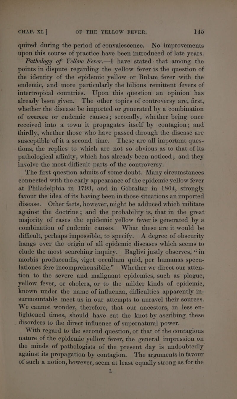 quired during the period of convalescence. No improvements upon this course of practice have been introduced of late years. Pathology of Yellow Fever.—I have stated: that among the points in dispute regarding the yellow fever is the question of the identity of the epidemic yellow or Bulam fever with the endemic, and more particularly the bilious remittent fevers of intertropical countries. Upon this question an opinion has already been given. ‘The other topics of controversy are, first, whether the disease be imported or generated by a combination of common or endemic causes; secondly, whether being once received into a town it propagates itself by contagion; and thirdly, whether those who have passed through the disease are susceptible of it a second time. These are all important ques- tions, the replies to which are not so obvious as to that of its pathological affinity, which has already been noticed; and they involve the most difficult parts of the controversy. The first question admits of some doubt. Many circumstances connected with the early appearance of the epidemic yellow fever at Philadelphia in 1793, and in Gibraltar in 1804, strongly favour the idea of its having been in those situations an imported disease. Other facts, however, might be adduced which militate against the doctrine; and the probability is, that in the great majority of cases the epidemic yellow fever is generated by a combination of endemic causes. What these are it would be difficult, perhaps impossible, to specify. A degree of obscurity hangs over the origin of all epidemic diseases which seems to elude the most searching inquiry. Baglivi justly observes, “in morbis producendis, viget occultum quid, per humanas specu- lationes fere incomprehensibile.” Whether we direct our atten- tion to the severe and malignant epidemics, such as plague, yellow fever, or cholera, or to the milder kinds of epidemic, known under the name of influenza, difficulties apparently in- surmountable meet us in our attempts to unravel their sources. We cannot wonder, therefore, that our ancestors, in less en- lightened times, should have cut the knot by ascribing these . disorders to the direct influence of supernatural power. With regard to the second question, or that of the contagious nature of the epidemic yellow fever, the general impression on the minds of pathologists of the present day is undoubtedly against its propagation by contagion. The arguments in favour of such a notion, however, seem at least equally strong as for the E