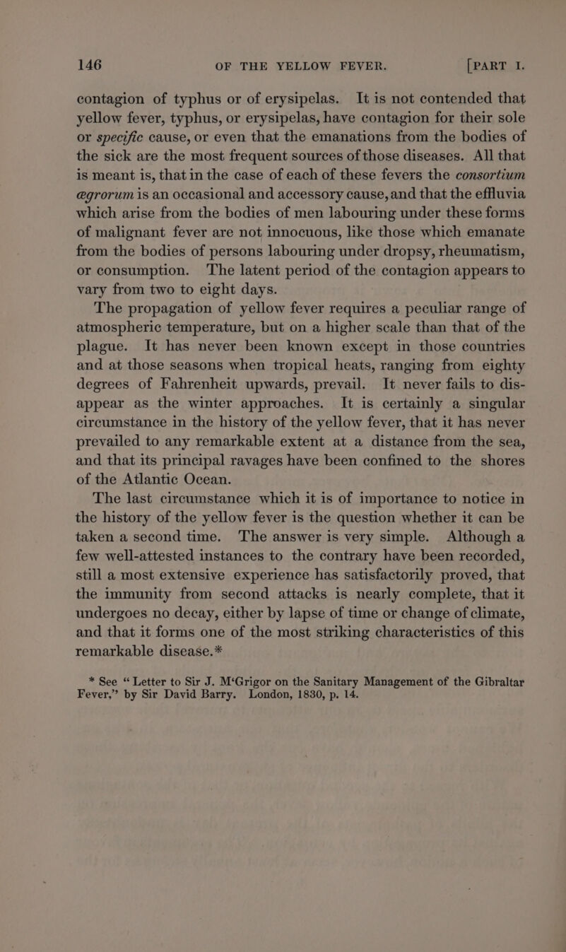 contagion of typhus or of erysipelas. It is not contended that yellow fever, typhus, or erysipelas, have contagion for their sole or specific cause, or even that the emanations from the bodies of the sick are the most frequent sources of those diseases. All that is meant is, that in the case of each of these fevers the consortium @grorum is an occasional and accessory cause, and that the effluvia which arise from the bodies of men labouring under these forms of malignant fever are not innocuous, like those which emanate from the bodies of persons labouring under dropsy, rheumatism, or consumption. The latent period of the contagion appears to vary from two to eight days. The propagation of yellow fever requires a peculiar range of atmospheric temperature, but on a higher scale than that of the plague. It has never been known except in those countries and at those seasons when tropical heats, ranging from eighty degrees of Fahrenheit upwards, prevail. It never fails to dis- appear as the winter approaches. It is certainly a singular circumstance in the history of the yellow fever, that it has never prevailed to any remarkable extent at a distance from the sea, and that its principal ravages have been confined to the shores of the Atlantic Ocean. The last circumstance which it is of importance to notice in the history of the yellow fever is the question whether it can be taken a second time. The answer is very simple. Although a few well-attested instances to the contrary have been recorded, still a most extensive experience has satisfactorily proved, that the immunity from second attacks is nearly complete, that it undergoes no decay, either by lapse of time or change of climate, and that it forms one of the most striking characteristics of this remarkable disease.* * See “ Letter to Sir J. M‘Grigor on the Sanitary Management of the Gibraltar Fever,” by Sir David Barry. London, 1830, p. 14.