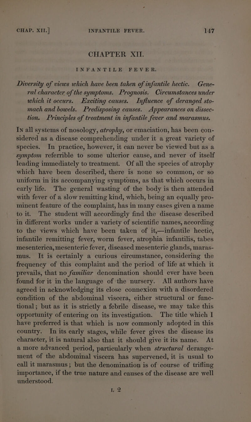 CHAPTER XII. INFANTILE FEVER. Diversity of views which have been taken of infantile hectic. Gene- ral character of the symptoms. Prognosis. Circumstances under which it occurs. Exciting causes. Influence of deranged sto- mach and bowels. Predisposing causes. Appearances on dissec- tion. Principles of treatment in infantile fever and marasmus. IN all systems of nosology, atrophy, or emaciation, has been con- sidered as a disease comprehending under it a great variety of species. In practice, however, it can never be viewed but as a symptom referrible to some ulterior cause, and never of itself leading immediately to treatment. Of all the species of atrophy which have been described, there is none so common, or so uniform in its accompanying symptoms, as that which occurs in early life. The general wasting of the body is then attended with fever of a slow remitting kind, which, being an equally pro- minent feature of the complaint, has in many cases given a name to it. The student will accordingly find the disease described in different works under a variety of scientific names, according to the views which have been taken of it,—infantile hectic, infantile remitting fever, worm fever, atrophia infantilis, tabes mesenterica, mesenteric fever, diseased mesenteric glands, maras- mus. It is certainly a curious circumstance, considering the frequency of this complaint and the period of life at which it prevails, that no familiar denomination should ever have been found for it in the language of the nursery. All authors have agreed in acknowledging its close connexion with a disordered condition of the abdominal viscera, either structural or func- tional; but as it is strictly a febrile disease, we may take this opportunity of entering on its investigation. The title which I have preferred is that which is now commonly adopted in this country. In its early stages, while fever gives the disease its character, it is natural also that it should give it its name. At a more advanced period, particularly when structural derange- ment of the abdominal viscera has supervened, it is usual to call it marasmus; but the denomination is of course of trifling importance, if the true nature and causes of the disease are well understood. I, 2