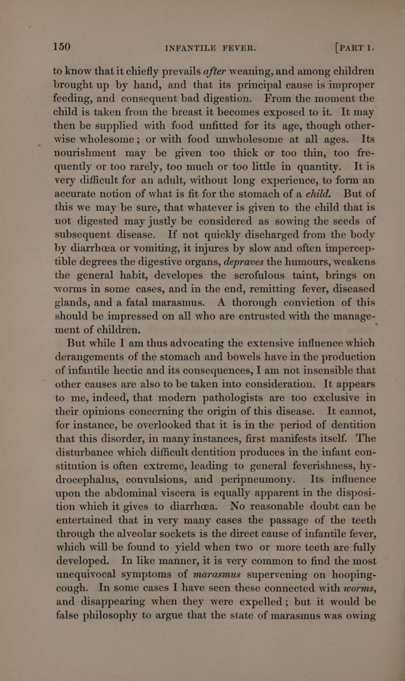 to know that it chiefly prevails after weaning, and among children brought up by hand, and that its principal cause is improper feeding, and consequent bad digestion. From the moment the child is taken from the breast it becomes exposed to it. It may then be supplied with food unfitted for its age, though other- wise wholesome ; or with food unwholesome at all ages. Its nourishment may be given too thick or too thin, too fre- quently or too rarely, too much or too little in quantity. It is very difficult for an adult, without long experience, to form an accurate notion of what is fit for the stomach of a child. But of this we may be sure, that whatever is given to the child that is not digested may justly be considered as sowing the seeds of subsequent disease. If not quickly discharged from the body by diarrhcea or vomiting, it injures by slow and often impercep- tible degrees the digestive organs, depraves the humours, weakens the general habit, developes the scrofulous taint, brings on worms in some cases, and in the end, remitting fever, diseased glands, and a fatal marasmus. A thorough conviction of this should be impressed on all who are entrusted with the manage- ment of children. But while I am thus advocating the extensive influence which derangements of the stomach and bowels have in the production of infantile hectic and its consequences, I am not insensible that other causes are also to be taken into consideration. It appears to me, indeed, that modern pathologists are too exclusive in their opinions concerning the origin of this disease. It cannot, for instance, be overlooked that it is in the period of dentition that this disorder, in many instances, first manifests itself. The disturbance which difficult dentition produces in the infant con- stitution is often extreme, leading to general feverishness, hy- drocephalus, convulsions, and peripneumony. Its influence upon the abdominal viscera is equally apparent in the disposi- tion which it gives to diarrhoea. No reasonable doubt can be entertained that in very many cases the passage of the teeth through the alveolar sockets is the direct cause of infantile fever, which will be found to yield when two or more teeth are fully developed. In like manner, it is very common to find the most unequivocal symptoms of marasmus supervening on hooping- cough. In some cases I have seen these connected with worms, and disappearing when they were expelled; but it would be false philosophy to argue that the state of marasmus was owing
