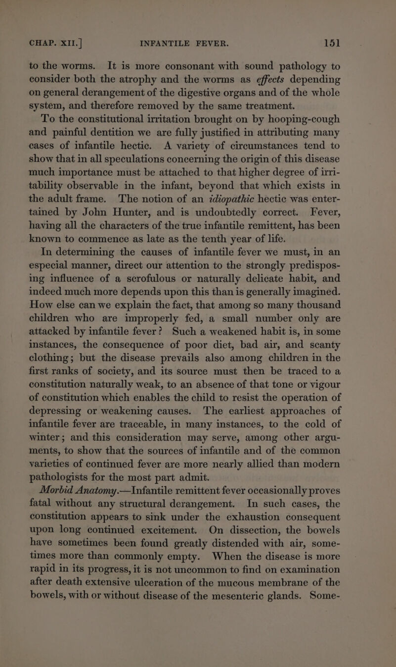 to the worms. It is more consonant with sound pathology to consider both the atrophy and the worms as effects depending on general derangement of the digestive organs and of the whole system, and therefore removed by the same treatment. To the constitutional irritation brought on by hooping-cough and painful dentition we are fully justified in attributing many cases of infantile hectic. A variety of circumstances tend to show that in all speculations concerning the origin of this disease much importance must be attached to that higher degree of irri- tability observable in the infant, beyond that which exists in the adult frame. The notion of an zdiopathic hectic was enter- tained by John Hunter, and is undoubtedly correct. Fever, having all the characters of the true infantile remittent, has been known to commence as late as the tenth year of life. In determining the causes of infantile fever we must, in an especial manner, direct our attention to the strongly predispos- ing influence of a scrofulous or naturally delicate habit, and indeed much more depends upon this than is generally imagined. How else can we explain the fact, that among so many thousand children who are improperly fed, a small number only are attacked by infantile fever? Such a weakened habit is, in some instances, the consequence of poor diet, bad air, and scanty clothing ; but the disease prevails also among children in the first ranks of society, and its source must then be traced to a constitution naturally weak, to an absence of that tone or vigour of constitution which enables the child to resist the operation of depressing or weakening causes. The earliest approaches of infantile fever are traceable, in many instances, to the cold of winter; and this consideration may serve, among other argu- ments, to show that the sources of infantile and of the common varieties of continued fever are more nearly allied than modern pathologists for the most part admit. Morbid Anatomy.—Infantile remittent fever occasionally proves fatal without any structural derangement. In such cases, the constitution appears to sink under the exhaustion consequent upon long continued excitement. On dissection, the bowels have sometimes been found greatly distended with air, some- times more than commonly empty. When the disease is more rapid in its progress, it is not uncommon to find on examination after death extensive ulceration of the mucous membrane of the bowels, with or without disease of the mesenteric glands. Some-