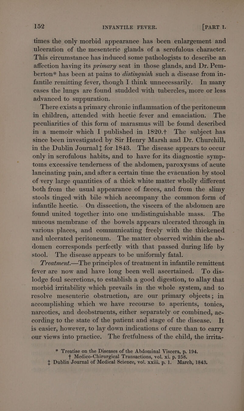 times the only morbid appearance has been enlargement and ulceration of the mesenteric glands of a scrofulous character. This circumstance has induced some pathologists to describe an affection having its primary seat in those glands, and Dr. Pem- berton* has been at pains to distinguish such a disease from in- fantile remitting fever, though I think unnecessarily. In many cases the lungs are found studded with tubercles, more or less advanced to suppuration. | There exists a primary chronic inflammation of the peritoneum in children, attended with hectic fever and emaciation. The peculiarities of this form of marasmus will be found described in a memoir which I published in 1820.¢ The subject has since been investigated by Sir Henry Marsh and Dr. Churchill, in the Dublin Journal for 1843. The disease appears to occur only in scrofulous habits, and to have for its diagnostic symp- toms excessive tenderness of the abdomen, paroxysms of acute lancinating pain, and after a certain time the evacuation by stool of very large quantities of a thick white matter wholly different both from the usual appearance of feeces, and from the slimy stools tinged with bile which accompany the common form of infantile hectic. . On dissection, the viscera of the abdomen are found united together into one undistinguishable mass. The mucous membrane of the bowels appears ulcerated through in various places, and communicating freely with the thickened and ulcerated peritoneum. The matter observed within the ab- domen corresponds perfectly with that passed during life by stool. ‘The disease appears to be uniformly fatal. Treatment.—The principles of treatment in infantile remittent fever are now and have long been well ascertained. To dis- lodge foul secretions, to establish a good digestion, to allay that morbid irritability which prevails in the whole system, and to resolve mesenteric obstruction, are our primary objects; in accomplishing which we have recourse to aperients, tonics, narcotics, and deobstruents, either separately or combined, ac- cording to the state of the patient and stage of the disease. It is easier, however, to lay down indications of cure than to carry our views into practice. The fretfulness of the child, the irrita- * Treatise on the Diseases of the Abdominal Viscera, p. 194. + Medico-Chirurgical Transactions, vol. xi. p. 258. { Dublin Journal of Medical Science, vol. xxiii. p. 1. March, 1843.