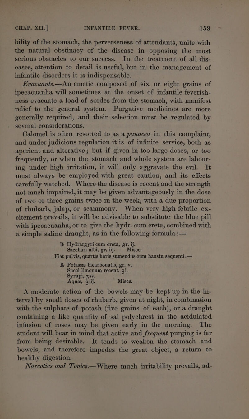 bility of the stomach, the perverseness of attendants, unite with the natural obstinacy of the disease in opposing the most serious obstacles to our success. In the treatment of all dis- eases, attention to detail is useful, but in the management of infantile disorders it is indispensable. Evacuants.—An emetic composed of six or eight grains of ipecacuanha will sometimes at the onset of infantile feverish- ness evacuate a load of sordes from the stomach, with manifest relief to the general system. Purgative medicines are more generally required, and their selection must be regulated by several considerations. Calomel is often resorted to as a panacea in this complaint, and under judicious regulation it is of infinite service, both as aperient and alterative ; but if given in too large doses, or too frequently, or when the stomach and whole system are labour- ing under high irritation, it will only aggravate the evil. It must always be employed with great caution, and its effects carefully watched. Where the disease is recent and the strength not much impaired, it may be given advantageously in the dose of two or three grains twice in the week, with a due proportion of rhubarb, jalap, or scammony. When very high febrile ex- citement prevails, it will be advisable to substitute the blue pill with ipecacuanha, or to give the hydr. cum creta, combined with a simple saline draught, as in the following formula :— B Hydrargyricum creta, gr. ij. Sacchari albi, gr. iij. Misce. Fiat pulvis, quartis horis sumendus cum haustu sequenti:— RB Potasse bicarbonatis, gr. v. Succi limonum recent. 31. Syrupi, 3ss. Aque, 3Ziij. Misce. A moderate action of the bowels may be kept up in the in- terval by small doses of rhubarb, given at night, in combination with the sulphate of potash (five grains of each), or a draught containing a like quantity of sal polychrest in the acidulated infusion of roses may be given early in the morning. The student will bear in mind that active and frequent purging is far from being desirable. It tends to weaken the stomach and bowels, and therefore impedes the great object, a return to healthy digestion. Narcotics and Tonics—Where much irritability prevails, ad-