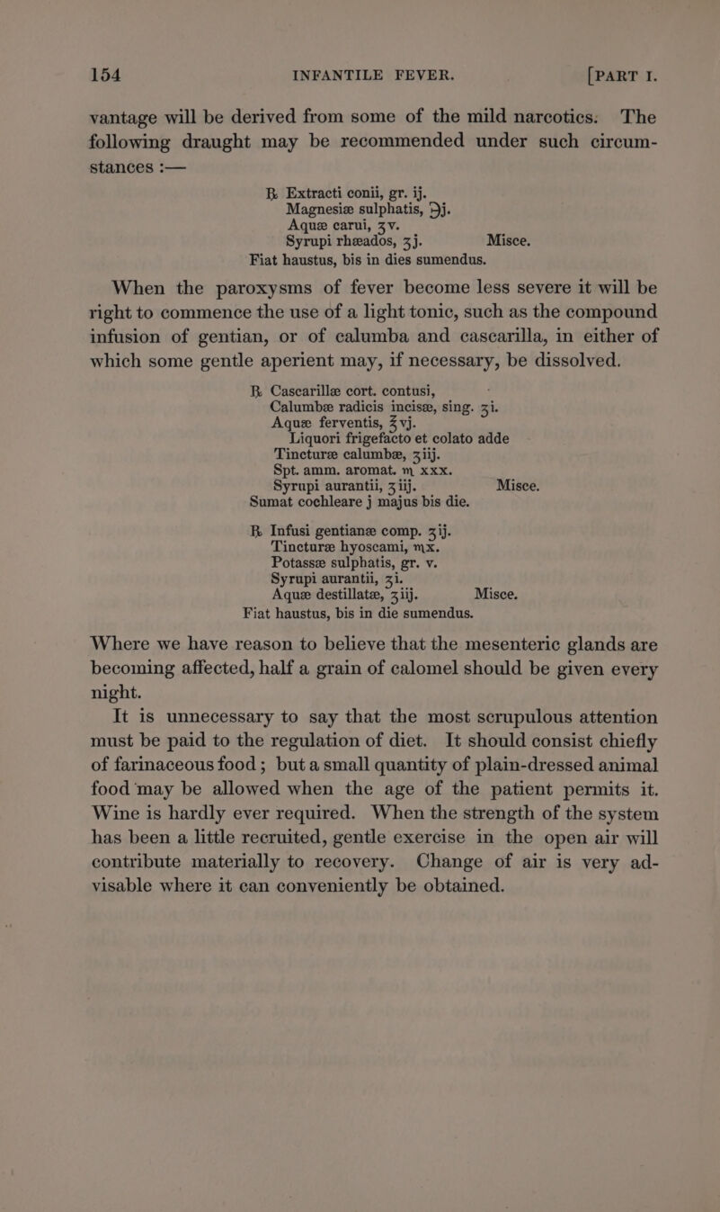 vantage will be derived from some of the mild narcotics: The following draught may be recommended under such circum- stances :— B Extracti conii, gr. ij. Magnesiz sulphatis, '5j. Aque carui, ZV. Syrupi rheados, 3j. Misce. Fiat haustus, bis in dies sumendus. When the paroxysms of fever become less severe it will be right to commence the use of a light tonic, such as the compound infusion of gentian, or of calumba and cascarilla, in either of which some gentle aperient may, if necessary, be dissolved. R Cascarille cort. contusi, Calumbe radicis incisz, sing. 3i. Aque ferventis, Z vj. Liquori frigefacto et colato adde Tincture calumbe, 3iij. Spt. amm. aromat. m xxx. Syrupi aurantii, 3 iij. Misce. Sumat cochleare j majus bis die. BR Infusi gentianze comp. 3)j. Tincture hyoscami, mx. Potassee sulphatis, gr. v. Syrupi aurantii, 31. Aque destillate, 31ij. Misce. Fiat haustus, bis in die sumendus. Where we have reason to believe that the mesenteric glands are becoming affected, half a grain of calomel should be given every night. It is unnecessary to say that the most scrupulous attention must be paid to the regulation of diet. It should consist chiefly of farinaceous food ; but a small quantity of plain-dressed animal food ‘may be allowed when the age of the patient permits it. Wine is hardly ever required. When the strength of the system has been a little recruited, gentle exercise in the open air will contribute materially to recovery. Change of air is very ad- visable where it can conveniently be obtained.