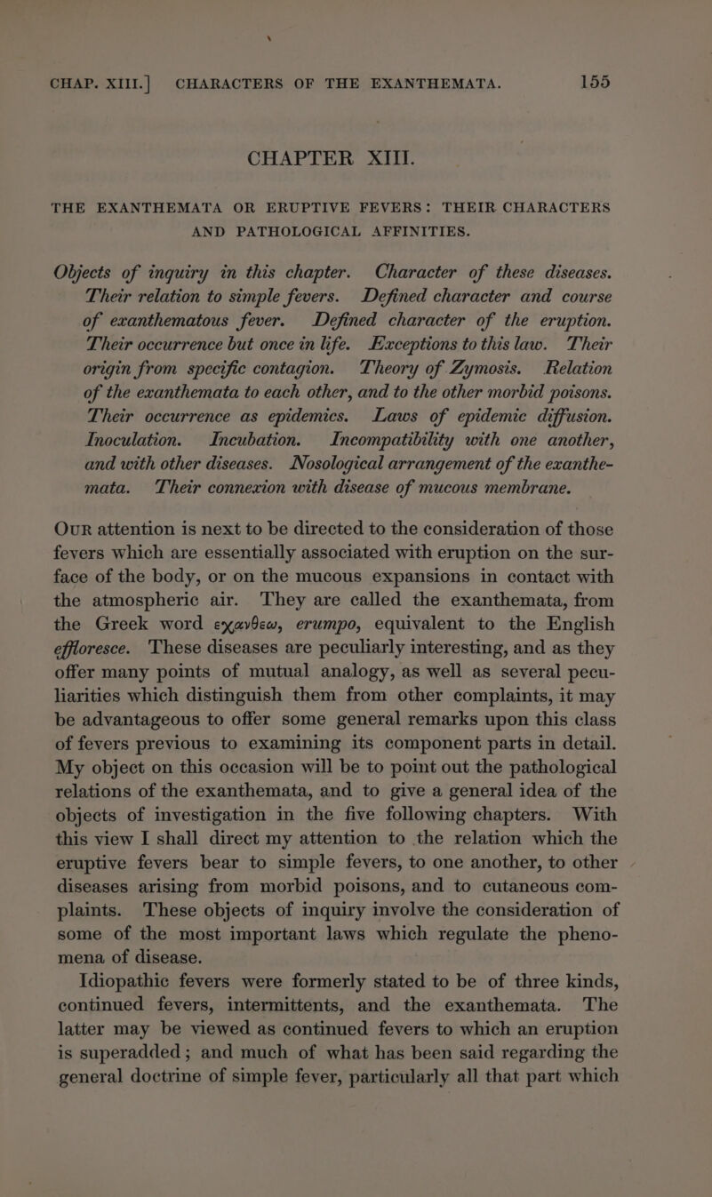 CHAPTER XIII. THE EXANTHEMATA OR ERUPTIVE FEVERS: THEIR CHARACTERS AND PATHOLOGICAL AFFINITIES. Objects of inquiry in this chapter. Character of these diseases. Their relation to simple fevers. Defined character and course of exanthematous fever. Defined character of the eruption. Their occurrence but once in life. Exceptions to this law. Their origin from specific contagion. Theory of Zymosis. Relation of the exanthemata to each other, and to the other morbid poisons. Their occurrence as epidemics. Laws of epidemic diffusion. Inoculation. Incubation. Incompatibility with one another, and with other diseases. /Nosological arrangement of the exanthe- mata. Their connexion with disease of mucous membrane. Our attention is next to be directed to the consideration of those fevers which are essentially associated with eruption on the sur- face of the body, or on the mucous expansions in contact with the atmospheric air. They are called the exanthemata, from the Greek word exavOew, erumpo, equivalent to the English effioresce. ‘These diseases are peculiarly interesting, and as they offer many points of mutual analogy, as well as several pecu- liarities which distinguish them from other complaints, it may be advantageous to offer some general remarks upon this class of fevers previous to examining its component parts in detail. My object on this occasion will be to point out the pathological relations of the exanthemata, and to give a general idea of the objects of investigation in the five following chapters. With this view I shall direct my attention to the relation which the eruptive fevers bear to simple fevers, to one another, to other diseases arising from morbid poisons, and to cutaneous com- plaints. ‘These objects of inquiry involve the consideration of some of the most important laws which regulate the pheno- mena, of disease. Idiopathic fevers were formerly stated to be of three kinds, continued fevers, intermittents, and the exanthemata. The latter may be viewed as continued fevers to which an eruption is superadded ; and much of what has been said regarding the general doctrine of simple fever, particularly all that part which