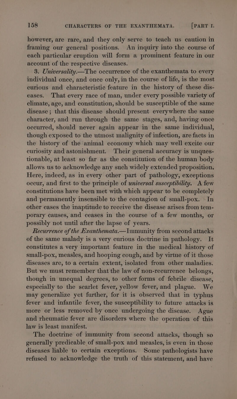 however, are rare, and they only serve to teach us caution in framing our general positions. An inquiry into the course of each particular eruption will form a prominent feature in our account of the respective diseases. 3. Universality—The occurrence of the exanthemata to every individual once, and once only, in the course of life, is the most curious and characteristic feature in the history of these dis- eases. That every race of man, under every possible variety of climate, age, and constitution, should be susceptible of the same disease ; that this disease should present everywhere the same character, and run through the same stages, and, having once occurred, should never again appear in the same individual, though exposed to the utmost malignity of infection, are facts in the history of the animal economy which may well excite our curiosity and astonishment. Their general accuracy is unques- tionable, at least so far as the constitution of the human body allows us to acknowledge any such widely extended proposition. Here, indeed, as in every other part of pathology, exceptions occur, and first to the principle of universal susceptibility. A few constitutions have been met with which appear to be completely and permanently insensible to the contagion of small-pox. In other cases the inaptitude to receive the disease arises from tem- porary causes, and ceases in the course of a few months, or possibly not until after the lapse of years. Recurrence of the Exanthemata.—Imumunity from second attacks of the same malady is a very curious doctrine in pathology. It constitutes a very important feature in the medical history of small-pox, measles, and hooping cough, and by virtue of it those diseases are, to a certain extent, isolated from other maladies. But we must remember that the law of non-recurrence belongs, though in unequal degrees, to other forms of febrile disease, especially to the scarlet fever, yellow fever, and plague. We may generalize yet further, for it is observed that in typhus fever and infantile fever, the susceptibility to future attacks is more or less removed by once undergoing the disease. Ague and rheumatic fever are disorders where the operation of this law is least manifest. The doctrine of immunity from second attacks, though so generally predicable of small-pox and measles, is even in those diseases liable to certain exceptions. Some pathologists have refused to acknowledge the truth of this statement, and have