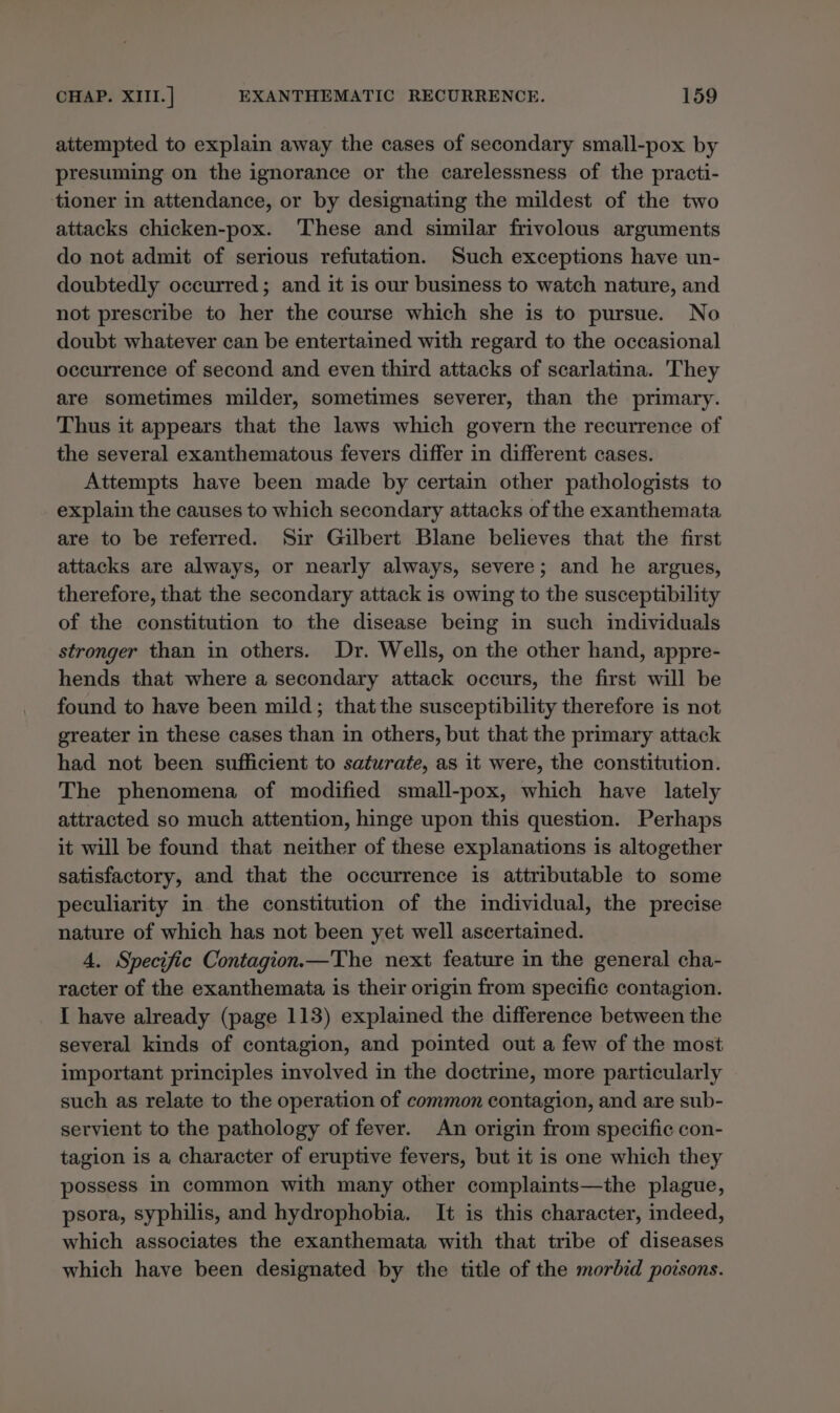 attempted to explain away the cases of secondary small-pox by presuming on the ignorance or the carelessness of the practi- tioner in attendance, or by designating the mildest of the two attacks chicken-pox. These and similar frivolous arguments do not admit of serious refutation. Such exceptions have un- doubtedly occurred; and it is our business to watch nature, and not prescribe to her the course which she is to pursue. No doubt whatever can be entertained with regard to the occasional occurrence of second and even third attacks of scarlatina. 'They are sometimes milder, sometimes severer, than the primary. Thus it appears that the laws which govern the recurrence of the several exanthematous fevers differ in different cases. Attempts have been made by certain other pathologists to explain the causes to which secondary attacks of the exanthemata are to be referred. Sir Gilbert Blane believes that the first attacks are always, or nearly always, severe; and he argues, therefore, that the secondary attack is owing to the susceptibility of the constitution to the disease being in such individuals stronger than in others. Dr. Wells, on the other hand, appre- hends that where a secondary attack occurs, the first will be found to have been mild; thatthe susceptibility therefore is not greater in these cases than in others, but that the primary attack had not been sufficient to saturate, as it were, the constitution. The phenomena of modified small-pox, which have lately attracted so much attention, hinge upon this question. Perhaps it will be found that neither of these explanations is altogether satisfactory, and that the occurrence is attributable to some peculiarity in the constitution of the individual, the precise nature of which has not been yet well ascertained. 4. Specific Contagion. —The next feature in the general cha- racter of the exanthemata is their origin from specific contagion. I have already (page 113) explained the difference between the several kinds of contagion, and pointed out a few of the most important principles involved in the doctrine, more particularly such as relate to the operation of common contagion, and are sub- servient to the pathology of fever. An origin from specific con- tagion is a character of eruptive fevers, but it is one which they possess in common with many other complaints—the plague, psora, syphilis, and hydrophobia. It is this character, indeed, which associates the exanthemata with that tribe of diseases which have been designated by the title of the morbid poisons.