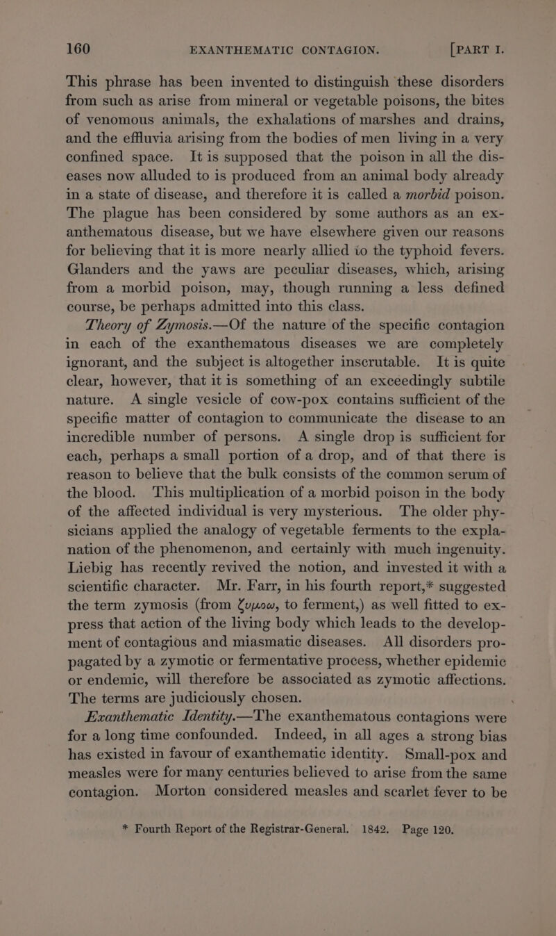 This phrase has been invented to distinguish these disorders from such as arise from mineral or vegetable poisons, the bites of venomous animals, the exhalations of marshes and drains, and the effluvia arising from the bodies of men living in a very confined space. It is supposed that the poison in all the dis- eases now alluded to is produced from an animal body already in a state of disease, and therefore it is called a morbid poison. The plague has been considered by some authors as an ex- anthematous disease, but we have elsewhere given our reasons for believing that it is more nearly allied io the typhoid fevers. Glanders and the yaws are peculiar diseases, which, arising from a morbid poison, may, though running a less defined course, be perhaps admitted into this class. Theory of Zymosis.—Of the nature of the specific contagion in each of the exanthematous diseases we are completely ignorant, and the subject is altogether inscrutable. It is quite clear, however, that itis something of an exceedingly subtile nature. A single vesicle of cow-pox contains sufficient of the specific matter of contagion to communicate the disease to an incredible number of persons. A single drop is sufficient for each, perhaps a small portion of a drop, and of that there is reason to believe that the bulk consists of the common serum of the blood. This multiplication of a morbid poison in the body of the affected individual is very mysterious. The older phy- sicians applied the analogy of vegetable ferments to the expla- nation of the phenomenon, and certainly with much ingenuity. Liebig has recently revived the notion, and invested it with a scientific character. Mr. Farr, in his fourth report,* suggested the term zymosis (from fv0ow, to ferment,) as well fitted to ex- press that action of the living body which leads to the develop- ment of contagious and miasmatic diseases. All disorders pro- pagated by a zymotic or fermentative process, whether epidemic or endemic, will therefore be associated as zymotic affections. The terms are judiciously chosen. Exanthematic Identity.—The exanthematous contagions were for a long time confounded. Indeed, in all ages a strong bias has existed in favour of exanthematic identity. Small-pox and measles were for many centuries believed to arise from the same contagion. Morton considered measles and scarlet fever to be * Fourth Report of the Registrar-General. 1842. Page 120,