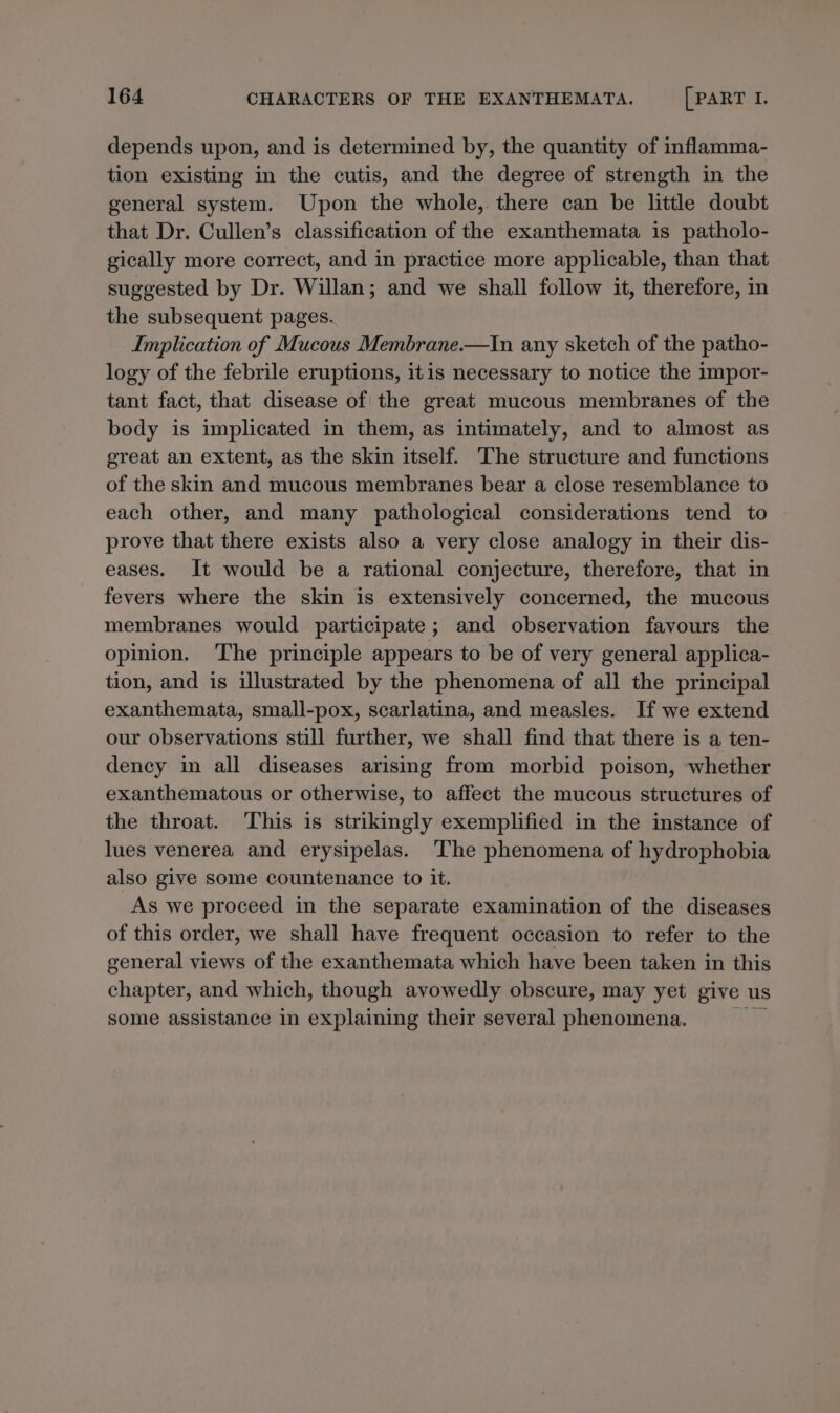 depends upon, and is determined by, the quantity of inflamma- tion existing in the cutis, and the degree of strength in the general system. Upon the whole, there can be little doubt that Dr. Cullen’s classification of the exanthemata is patholo- gically more correct, and in practice more applicable, than that suggested by Dr. Willan; and we shall follow it, therefore, in the subsequent pages. Implication of Mucous Membrane.—In any sketch of the patho- logy of the febrile eruptions, itis necessary to notice the impor- tant fact, that disease of the great mucous membranes of the body is implicated in them, as intimately, and to almost as great an extent, as the skin itself. The structure and functions of the skin and mucous membranes bear a close resemblance to each other, and many pathological considerations tend to prove that there exists also a very close analogy in their dis- eases. It would be a rational conjecture, therefore, that in fevers where the skin is extensively concerned, the mucous membranes would participate; and observation favours the opinion. The principle appears to be of very general applica- tion, and is illustrated by the phenomena of all the principal exanthemata, small-pox, scarlatina, and measles. If we extend our observations still further, we shall find that there is a ten- dency in all diseases arising from morbid poison, whether exanthematous or otherwise, to affect the mucous structures of the throat. ‘This is strikingly exemplified in the instance of lues venerea and erysipelas. The phenomena of hydrophobia also give some countenance to it. As we proceed in the separate examination of the diseases of this order, we shall have frequent occasion to refer to the general views of the exanthemata which have been taken in this chapter, and which, though avowedly obscure, may yet give us some assistance in explaining their several phenomena.