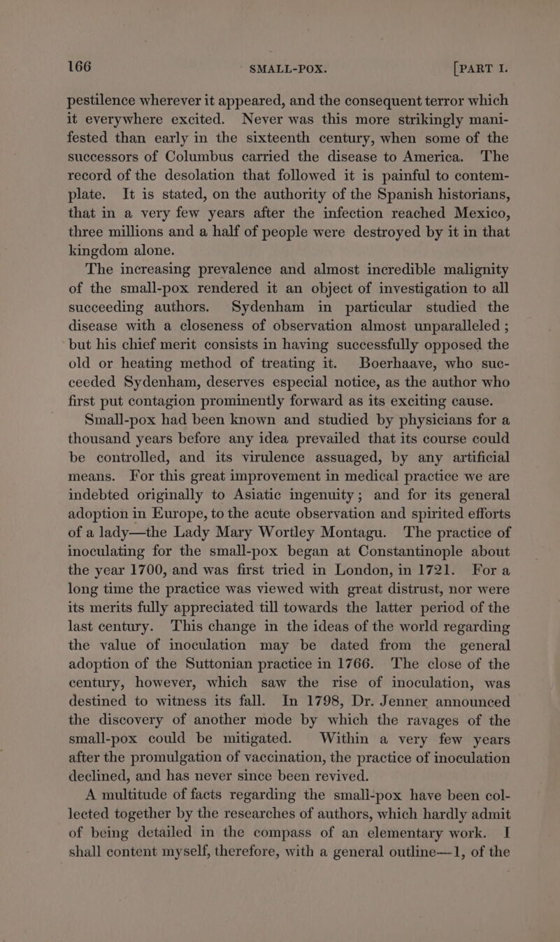 pestilence wherever it appeared, and the consequent terror which it everywhere excited. Never was this more strikingly mani- fested than early in the sixteenth century, when some of the successors of Columbus carried the disease to America. 'The record of the desolation that followed it is painful to contem- plate. It is stated, on the authority of the Spanish historians, that in a very few years after the infection reached Mexico, three millions and a half of people were destroyed by it in that kingdom alone. The increasing prevalence and almost incredible malignity of the small-pox rendered it an object of investigation to all succeeding authors. Sydenham in particular studied the disease with a closeness of observation almost unparalleled ; but his chief merit consists in having successfully opposed the old or heating method of treating it. Boerhaave, who suc- ceeded Sydenham, deserves especial notice, as the author who first put contagion prominently forward as its exciting cause. Small-pox had been known and studied by physicians for a thousand years before any idea prevailed that its course could be controlled, and its virulence assuaged, by any artificial means. Jor this great improvement in medical practice we are indebted originally to Asiatic ingenuity; and for its general adoption in Kurope, to the acute observation and spirited efforts of a lady—the Lady Mary Wortley Montagu. ‘The practice of inoculating for the small-pox began at Constantinople about the year 1700, and was first tried in London, in 1721. Fora long time the practice was viewed with great distrust, nor were its merits fully appreciated till towards the latter period of the last century. This change in the ideas of the world regarding the value of inoculation may be dated from the general adoption of the Suttonian practice in 1766. ‘The close of the century, however, which saw the rise of inoculation, was destined to witness its fall. Im 1798, Dr. Jenner announced the discovery of another mode by which the ravages of the small-pox could be mitigated. Within a very few years after the promulgation of vaccination, the practice of inoculation declined, and has never since been revived. A multitude of facts regarding the small-pox have been col- lected together by the researches of authors, which hardly admit of being detailed in the compass of an elementary work. I shall content myself, therefore, with a general outline—1, of the