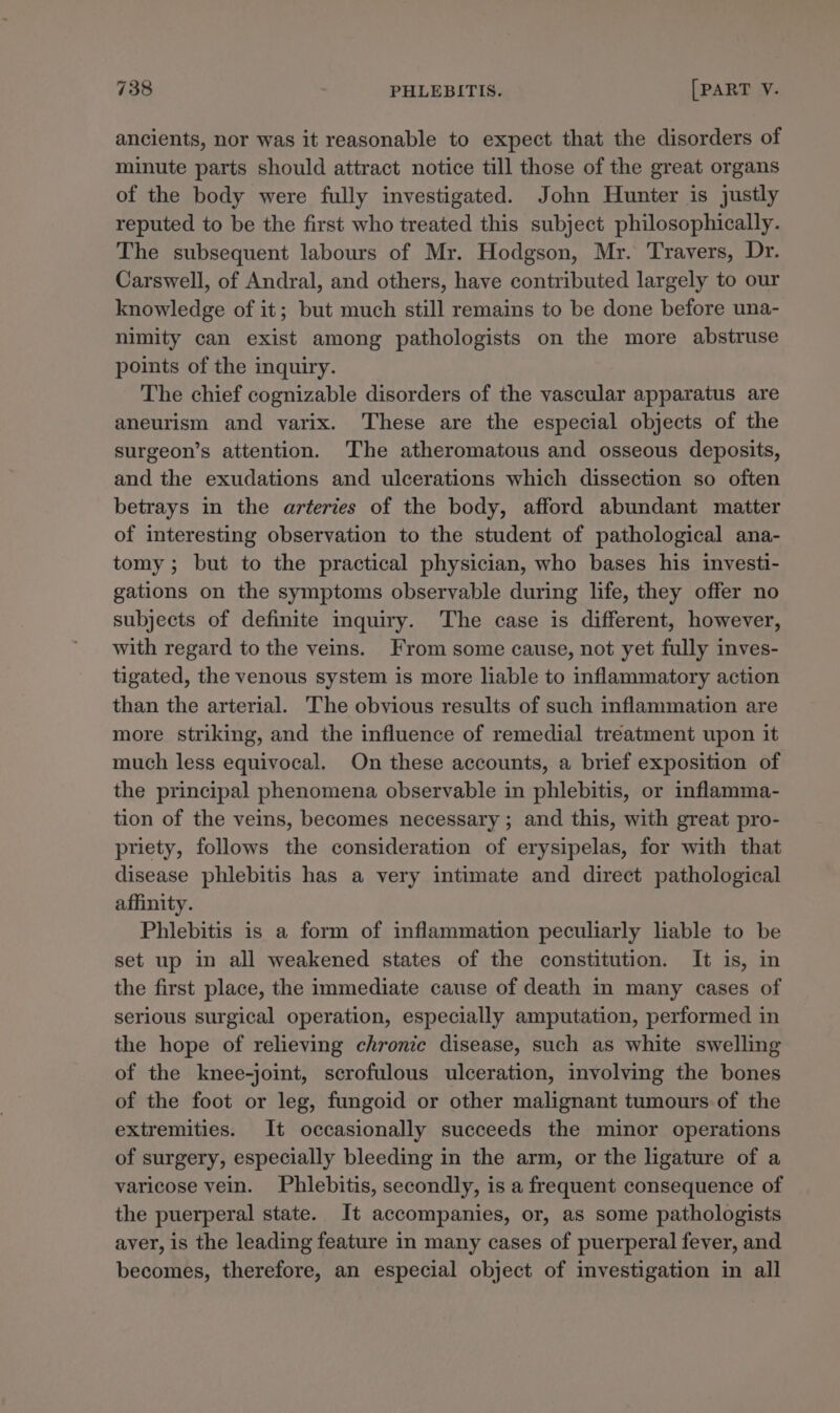 ancients, nor was it reasonable to expect that the disorders of minute parts should attract notice till those of the great organs of the body were fully investigated. John Hunter is justly reputed to be the first who treated this subject philosophically. The subsequent labours of Mr. Hodgson, Mr. Travers, Dr. Carswell, of Andral, and others, have contributed largely to our knowledge of it; but much still remains to be done before una- nimity can exist among pathologists on the more abstruse points of the inquiry. The chief cognizable disorders of the vascular apparatus are aneurism and varix. These are the especial objects of the surgeon’s attention. ‘The atheromatous and osseous deposits, and the exudations and ulcerations which dissection so often betrays in the arteries of the body, afford abundant matter of interesting observation to the student of pathological ana- tomy; but to the practical physician, who bases his investi- gations on the symptoms observable during life, they offer no subjects of definite inquiry. The case is different, however, with regard to the veins. From some cause, not yet fully inves- tigated, the venous system is more liable to inflammatory action than the arterial. The obvious results of such inflammation are more striking, and the influence of remedial treatment upon it much less equivocal. On these accounts, a brief exposition of the principal phenomena observable in phlebitis, or inflamma- tion of the veins, becomes necessary ; and this, with great pro- priety, follows the consideration of erysipelas, for with that disease phlebitis has a very intimate and direct pathological affinity. Phlebitis is a form of inflammation peculiarly liable to be set up in all weakened states of the constitution. It is, in the first place, the immediate cause of death in many cases of serious surgical operation, especially amputation, performed in the hope of relieving chronic disease, such as white swelling of the knee-joint, scrofulous ulceration, involving the bones of the foot or leg, fungoid or other malignant tumours of the extremities. It occasionally succeeds the minor operations of surgery, especially bleeding in the arm, or the ligature of a varicose vein. Phlebitis, secondly, is a frequent consequence of the puerperal state. It accompanies, or, as some pathologists aver, is the leading feature in many cases of puerperal fever, and becomes, therefore, an especial object of investigation in all