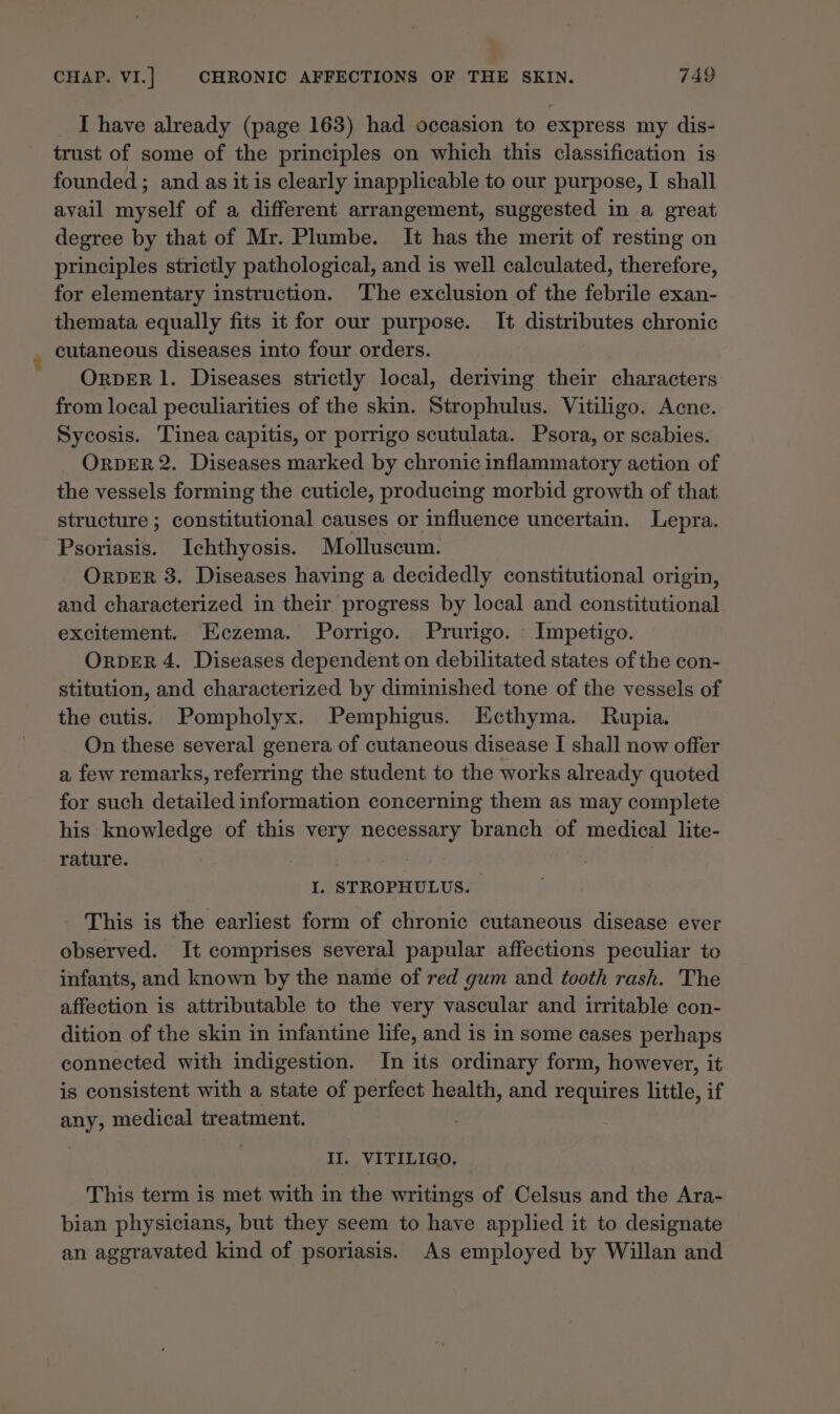 I have already (page 163) had occasion to express my dis- trust of some of the principles on which this classification is founded ; and as it is clearly inapplicable to our purpose, I shall avail myself of a different arrangement, suggested in a great degree by that of Mr. Plumbe. It has the merit of resting on principles strictly pathological, and is well calculated, therefore, for elementary instruction. ‘The exclusion of the febrile exan- themata equally fits it for our purpose. It distributes chronic cutaneous diseases into four orders. ORDER 1. Diseases strictly local, deriving their characters from local peculiarities of the skin. Strophulus. Vitiligo. Acne. Sycosis. Tinea capitis, or porrigo scutulata. Psora, or scabies. ORDER 2. Diseases marked by chronic inflammatory action of the vessels forming the cuticle, producing morbid growth of that structure ; constitutional causes or influence uncertain. Lepra. Psoriasis. Ichthyosis. Molluscum. ORDER 8. Diseases having a decidedly constitutional origin, and characterized in their progress by local and constitutional excitement. Eczema. Porrigo. Prurigo. Impetigo. ORDER 4. Diseases dependent on debilitated states of the con- stitution, and characterized by diminished tone of the vessels of the cutis. Pompholyx. Pemphigus. Ecthyma. Rupia. On these several genera of cutaneous disease I shall now offer a few remarks, referring the student to the works already quoted for such detailed information concerning them as may complete his knowledge of this very necessary branch of medical lite- rature. I. STROPHULUS. This is the earliest form of chronic cutaneous disease ever observed. It comprises several papular affections peculiar to infants, and known by the name of red gum and tooth rash. The affection is attributable to the very vascular and irritable con- dition of the skin in infantine life, and is in some cases perhaps connected with indigestion. In its ordinary form, however, it is consistent with a state of perfect health, and requires little, if any, medical treatment. II. VITILIGO. This term is met with in the writings of Celsus and the Ara- bian physicians, but they seem to haye applied it to designate an aggravated kind of psoriasis. As employed by Willan and