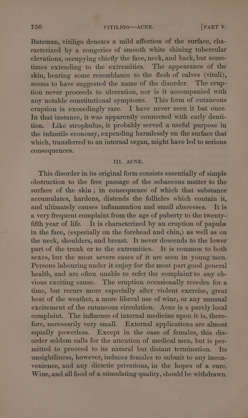 Bateman, vitiligo denotes a mild affection of the surface, cha- racterized by a congeries of smooth white shining tubercular elevations, occupying chiefly the face, neck, and back, but some- times extending to the extremities. The appearance of the skin, bearing some resemblance to the flesh of calves (vituli), seems to have suggested the name of the disorder. ‘The erup- tion never proceeds to ulceration, nor is it accompanied with any notable constitutional symptoms. ‘This form of cutaneous eruption is exceedingly rare. I have never seen it but once. In that instance, it was apparently connected with early denti- tion. Like strophulus, it probably served a useful purpose in the infantile economy, expending harmlessly on the surface that which, transferred to an internal organ, might have led to serious consequences. III. ACNE. This disorder in its original form consists essentially of simple obstruction to the free passage of the sebaceous matter to the surface of the skin; in consequence of which that substance accumulates, hardens, distends the follicles which contain it, and ultimately causes inflammation and small abscesses. It is a very frequent complaint from the age of puberty to the twenty- fifth year of life. It is characterized by an eruption of papule in the face, (especially on the forehead and chin,) as well as on the neck, shoulders, and breast. It never descends to the lower part of the trunk or to the extremities. It is common to both sexes, but the most severe cases of it are seen in young men. Persons labouring under it enjoy for the most part good general health, and are often unable to refer the complaint to any ob- vious exciting cause. The eruption occasionally recedes for a time, but recurs more especially after violent exercise, great heat of the weather, a more liberal use of wine, or any unusual excitement of the cutaneous circulation. Acne is a purely local complaint. The influence of internal medicine upon it is, there- fore, necessarily very small. External applications are almost equally powerless. Except in the case of females, this dis- order seldom calls for the attention of medical men, but is per- mitted to proceed to its natural but distant termination. Its unsightliness, however, induces females to submit to any incon- venience, and any dietetic privations, in the hopes of a cure. Wine, and all food of a stimulating quality, should be withdrawn.