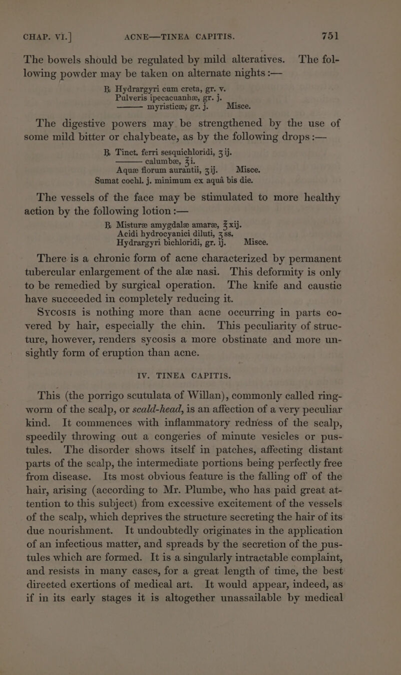 The bowels should be regulated by mild alteratives. The fol- lowing powder may be taken on alternate nights :— B Hydrargyri cum creta, gr. v. Pulveris ipecacuanhe, gr. j. myristice, gr. j. Misce. The digestive powers may be strengthened by the use of some mild bitter or chalybeate, as by the following drops :— B. Tinct. ferri sesquichloridi, 3 ij. calumbe, 4i. Aque florum aurantii, zij. § Misce. Sumat cochl. j. minimum ex aqua bis die. The vessels of the face may be stimulated to more healthy action by the following lotion :— BR Misture amygdale amare, % xij. Acidi hydrocyanici diluti, 3 ss. Hydrargyri bichloridi, gr. ij. Misce. There is a chronic form of acne characterized by permanent tubercular enlargement of the ale nasi. This deformity is only to be remedied by surgical operation. The knife and caustic have succeeded in completely reducing it. Sycosis is nothing more than acne occurring in parts co- vered by hair, especially the chin. This peculiarity of struc- ture, however, renders sycosis a more obstinate and more un- sightly form of eruption than acne. IV. TINEA CAPITIS. This (the porrigo scutulata of Willan), commonly called ring- worm of the scalp, or scald-head, is an affection of a very peculiar kind. It commences with inflammatory redness of the scalp, speedily throwing out a congeries of minute vesicles or pus- tules. The disorder shows itself in patches, affecting distant parts of the scalp, the intermediate portions being perfectly free from disease. Its most obvious feature is the falling off of the hair, arising (according to Mr. Plumbe, who has paid great at- tention to this subject) from excessive excitement of the vessels of the scalp, which deprives the structure secreting the hair of its due nourishment. It undoubtedly originates in the application of an infectious matter, and spreads by the secretion of the pus- tules which are formed. It is a singularly intractable complaint, and resists in many cases, for a great length of time, the best directed exertions of medical art. It would appear, indeed, as if in its early stages it is altogether unassailable by medical