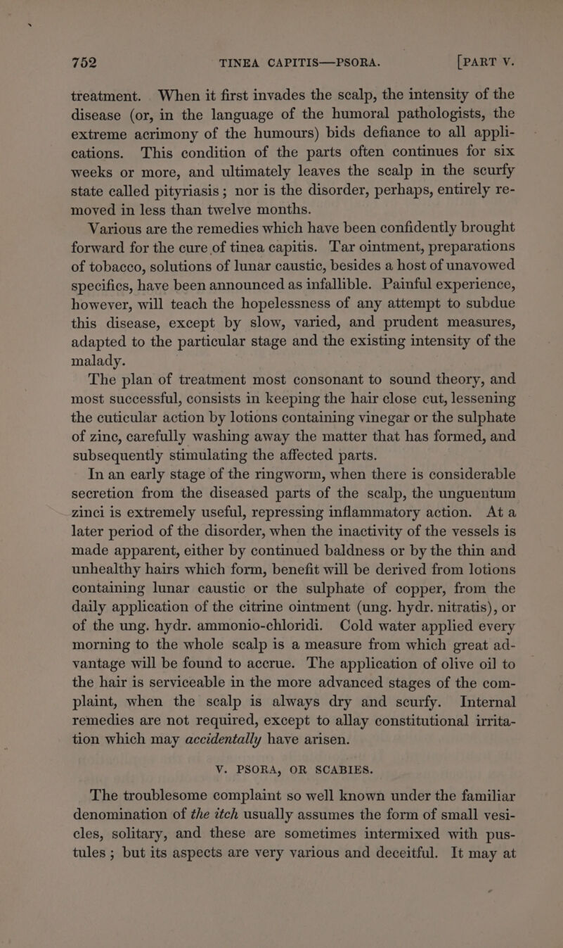 treatment. When it first invades the scalp, the intensity of the disease (or, in the language of the humoral pathologists, the extreme acrimony of the humours) bids defiance to all appli- cations. This condition of the parts often continues for six weeks or more, and ultimately leaves the scalp in the scurfy state called pityriasis; nor is the disorder, perhaps, entirely re- moved in less than twelve months. Various are the remedies which have been confidently brought forward for the cure of tinea capitis. Tar ointment, preparations of tobacco, solutions of lunar caustic, besides a host of unavowed specifics, have been announced as infallible. Painful experience, however, will teach the hopelessness of any attempt to subdue this disease, except by slow, varied, and prudent measures, adapted to the particular stage and the existing intensity of the malady. | The plan of treatment most consonant to sound theory, and most successful, consists in keeping the hair close cut, lessening the cuticular action by lotions containing vinegar or the sulphate of zinc, carefully washing away the matter that has formed, and subsequently stimulating the affected parts. In an early stage of the rmgworm, when there is considerable secretion from the diseased parts of the scalp, the unguentum zinci is extremely useful, repressing inflammatory action. Ata later period of the disorder, when the inactivity of the vessels is made apparent, either by continued baldness or by the thin and unhealthy hairs which form, benefit will be derived from lotions containing lunar caustic or the sulphate of copper, from the daily application of the citrine ointment (ung. hydr. nitratis), or of the ung. hydr. ammonio-chloridi. Cold water applied every morning to the whole scalp is a measure from which great ad- vantage will be found to accrue. The application of olive oil to the hair is serviceable in the more advanced stages of the com- plaint, when the scalp is always dry and scurfy. Internal remedies are not required, except to allay constitutional irrita- tion which may accidentally have arisen. Vv. PSORA, OR SCABIES. The troublesome complaint so well known under the familiar denomination of the itch usually assumes the form of small vesi- cles, solitary, and these are sometimes intermixed with pus- tules ; but its aspects are very various and deceitful. It may at