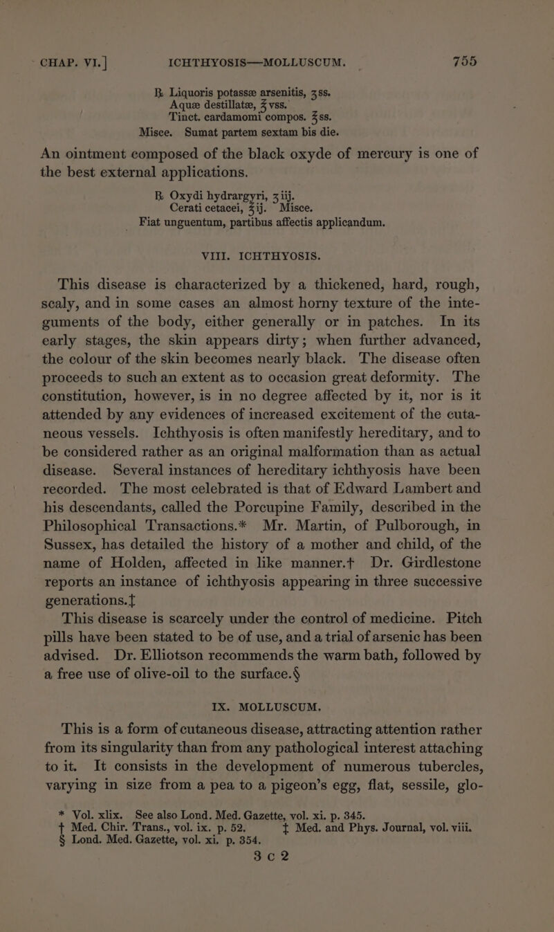 RB. Liquoris potasse arsenitis, 38s. Aque destillate, % vss. Tinct. cardamomi compos. 4 ss. Misce. Sumat partem sextam bis die. An ointment composed of the black oxyde of mercury is one of the best external applications. BR Oxydi hydrargyri, 3 iij. Cerati cetacei, Zij. Misce. _ Fiat unguentum, partibus affectis applicandum. VIII. ICHTHYOSIS. This disease is characterized by a thickened, hard, rough, scaly, and in some cases an almost horny texture of the inte- guments of the body, either generally or in patches. In its early stages, the skin appears dirty; when further advanced, the colour of the skin becomes nearly black. The disease often proceeds to such an extent as to occasion great deformity. The constitution, however, is in no degree affected by it, nor is it attended by any evidences of increased excitement of the cuta- neous vessels. Ichthyosis is often manifestly hereditary, and to be considered rather as an original malformation than as actual disease. Several instances of hereditary ichthyosis have been recorded. The most celebrated is that of Edward Lambert and his descendants, called the Porcupine Family, described in the Philosophical Transactions.* Mr. Martin, of Pulborough, in Sussex, has detailed the history of a mother and child, of the name of Holden, affected in like manner.t Dr. Girdlestone reports an instance of ichthyosis appearing in three successive generations. This disease is scarcely under the control of medicine. Pitch pills have been stated to be of use, and a trial of arsenic has been advised. Dr. Elliotson recommends the warm bath, followed by a free use of olive-oil to the surface.$ IX. MOLLUSCUM, This is a form of cutaneous disease, attracting attention rather from its singularity than from any pathological interest attaching to it. It consists in the development of numerous tubercles, varying in size from a pea to a pigeon’s egg, flat, sessile, glo- * Vol. xlix. See also Lond. Med. Gazette, vol. xi. p. 345. + Med. Chir. Trans., vol. ix. p. 52. { Med. and Phys. Journal, vol. viii. § Lond. Med. Gazette, vol. xi. p. 354. Ci?