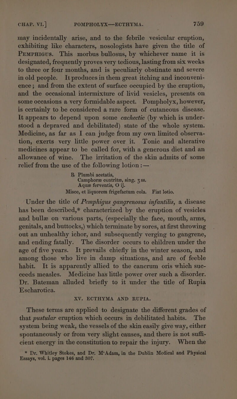 may incidentally arise, and to the febrile vesicular eruption, exhibiting like characters, nosologists have given the title of Pempuicus. This morbus bullosus, by whichever name it is designated, frequently proves very tedious, lasting from six weeks to three or four months, and is peculiarly obstinate and severe inold people. Itproduces in them great itching and inconveni- ence; and from the extent of surface occupied by the eruption, and the occasional intermixture of livid vesicles, presents on some occasions a very formidable aspect. Pompholyx, however, is certainly to be considered a rare form of cutaneous disease. It appears to depend upon some cachectic (by which is under- stood a depraved and debilitated) state of the whole system. Medicine, as far as I can judge from my own limited observa- tion, exerts very little power over it. Tonic and alterative medicines appear to be called for, with a generous diet and an allowance of wine. The irritation of the skin admits of some relief from the use of the following lotion :— B Plumbi acetatis, Camphore contrite, sing. 3 ss. Aque ferventis, O ij. Misce, et liquorem frigefactum cola. Fiat lotio. Under the title of Pemphigus gangrenosus infantilis, a disease has been described,* characterized by the eruption of vesicles and bullz on various parts, (especially the face, mouth, arms, genitals, and buttocks,) which terminate by sores, at first throwing out an unhealthy ichor, and subsequently verging to gangrene, and ending fatally. The disorder occurs to children under the age of five years. It prevails chiefly in the winter season, and among those who live in damp situations, and are of feeble habit. It is apparently allied to the cancrum oris which suc- ceeds measles. Medicine has little power over such a disorder. Dr. Bateman alluded briefly to it under the title of Rupia Escharotica. XV. ECTHYMA AND RUPIA. These terms are applied to designate the different grades of that pustular eruption which occurs in debilitated habits. The system being weak, the vessels of the skin easily give way, either spontaneously or from very slight causes, and there is not suffi- cient energy in the constitution to repair the injury. When the * Dr. Whitley Stokes, and Dr. M‘Adam, in the Dublin Medical and Physical Essays, vol. i. pages 146 and 307.