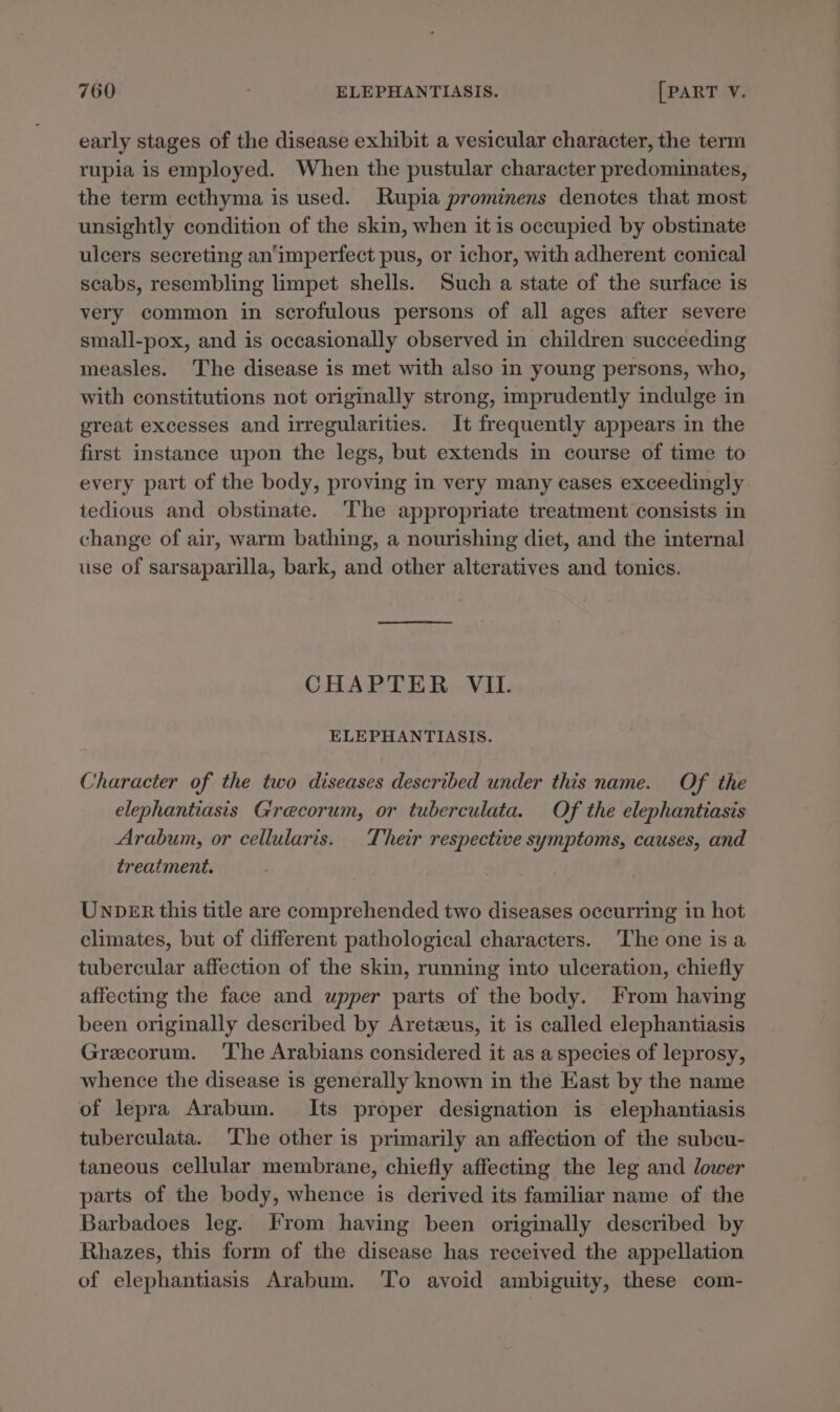 early stages of the disease exhibit a vesicular character, the term rupia is employed. When the pustular character predominates, the term ecthyma is used. Rupia prominens denotes that most unsightly condition of the skin, when it is occupied by obstinate ulcers secreting an'imperfect pus, or ichor, with adherent conical scabs, resembling limpet shells. Such a state of the surface is very common in scrofulous persons of all ages after severe small-pox, and is occasionally observed in children succeeding measles. The disease is met with also in young persons, who, with constitutions not originally strong, imprudently indulge in great excesses and irregularities. It frequently appears in the first instance upon the legs, but extends in course of time to every part of the body, proving in very many cases exceedingly tedious and obstinate. ‘The appropriate treatment consists in change of air, warm bathing, a nourishing diet, and the internal use of sarsaparilla, bark, and other alteratives and tonics. CHAPTER VIL. ELEPHANTIASIS. Character of the two diseases described under this name. Of the elephantiasis Grecorum, or tuberculata. Of the elephantiasis Arabum, or cellularis. Their respective symptoms, causes, and treatment. Unp_ER this title are comprehended two diseases occurring in hot climates, but of different pathological characters. The one isa tubercular affection of the skin, running into ulceration, chiefly affecting the face and upper parts of the body. From having been originally described by Aretzus, it is called elephantiasis Grecorum. The Arabians considered it as a species of leprosy, whence the disease is generally known in the East by the name of lepra Arabum. Its proper designation is elephantiasis tuberculata. ‘he other is primarily an affection of the subcu- taneous cellular membrane, chiefly affecting the leg and lower parts of the body, whence is derived its familiar name of the Barbadoes leg. From having been originally described by Rhazes, this form of the disease has received the appellation of elephantiasis Arabum. To avoid ambiguity, these com-