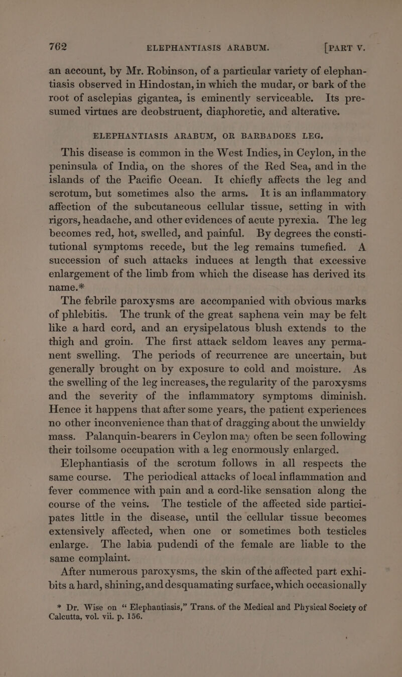 an account, by Mr. Robinson, of a particular variety of elephan- tiasis observed in Hindostan, in which the mudar, or bark of the root of asclepias gigantea, is eminently serviceable. Its pre- sumed virtues are deobstruent, diaphoretic, and alterative. ELEPHANTIASIS ARABUM, OR BARBADOES LEG, This disease is common in the West Indies, in Ceylon, in the peninsula of India, on the shores of the Red Sea, and in the islands of the Pacific Ocean. It chiefly affects the leg and scrotum, but sometimes also the arms. It is an inflammatory affection of the subcutaneous cellular tissue, setting in with rigors, headache, and other evidences of acute pyrexia. The leg becomes red, hot, swelled, and painful. By degrees the consti- tutional symptoms recede, but the leg remains tumefied. A succession of such attacks induces at length that excessive enlargement of the limb from which the disease has derived its name.* The febrile paroxysms are accompanied with obvious marks of phlebitis. The trunk of the great saphena vein may be felt like a hard cord, and an erysipelatous blush extends to the thigh and groin. The first attack seldom leaves any perma- nent swelling. The periods of recurrence are uncertain, but generally brought on by exposure to cold and moisture. As the swelling of the leg increases, the regularity of the paroxysms and the severity of the inflammatory symptoms diminish. Hence it happens that after some years, the patient experiences no other inconvenience than that of dragging about the unwieldy mass. Palanquin-bearers in Ceylon may often be seen following their toilsome occupation with a leg enormously enlarged. Elephantiasis of the scrotum follows in all respects the same course. The periodical attacks of local inflammation and fever commence with pain and a cord-like sensation along the course of the veins. The testicle of the affected side partici- pates little in the disease, until the cellular tissue becomes extensively affected, when one or sometimes both testicles enlarge. The labia pudendi of the female are liable to the same complaint. After numerous paroxysms, the skin of the affected part exhi- bits a hard, shining, and desquamating surface, which occasionally * Dr. Wise on “ Elephantiasis,” Trans. of the Medical and Physical Society of Calcutta, vol. vii. p. 156.