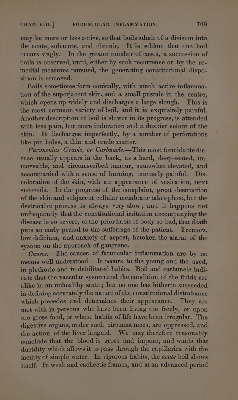 may be more or less active, so that boils admit of a division into the acute, subacute, and chronic. It is seldom that one boil occurs singly. In the greater number of cases, a succession of boils is observed, until, either by such recurrence or by the re- medial measures pursued, the generating constitutional dispo- sition is removed. Boils sometimes form conically, with much active inflamma- tion of the superjacent skin, and a small pustule in the centre, which opens up widely and discharges a large slough. This is the most common variety of boil, and it is exquisitely painful. Another description of boil is slower in its progress, is attended with less pain, but more induration and a duskier colour of the skin. It discharges imperfectly, by a number of perforations like pin holes, a thin and crude matter. Furunculus Gravis, or Carbuncle—This most formidable dis- ease usually appears in the back, as a hard, deep-seated, im- moveable, and circumscribed tumour, somewhat elevated, and accompanied with a sense of burning, intensely painful. Dis- coloration of the skin, with an appearance of vesication, next succeeds. In the progress of the complaint, great destruction of the skin and subjacent cellular membrane takes place, but the destructive process is always very slow; and it happens not unfrequently that the constitutional irritation accompanying the disease is so severe, or the prior habit of body so bad, that death puts an early period to the sufferings of the patient. Tremors, low delirium, and anxiety of aspect, betoken the alarm of the system on the approach of gangrene. Causes.—The causes of furuncular inflammation are by no means well understood. It occurs to the young and the aged, in plethoric and in debilitated habits.- Boil and carbuncle indi- cate that the vascular system and the condition of the fluids are alike in an unhealthy state ; but no one has hitherto succeeded in defining accurately the nature of the constitutional disturbance which precedes and determines their appearance. They are met with in persons who have been living too freely, or upon too gross food, or whose habits of life have been irregular. The digestive organs, under such circumstances, are oppressed, and the action of the liver languid. We may therefore reasonably conclude that the blood is gross and impure, and wants that ductility which allows it to pass through the capillaries with the facility of simple water. In vigorous habits, the acute boil shows itself. In weak and cachectic frames, and at an advanced period