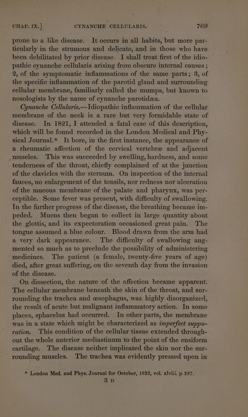 prone to a like disease. It occurs in all habits, but more par- ticularly in the strumous and delicate, and in those who have been debilitated by prior disease. I shall treat first of the idio- pathic cynanche cellularis arising from obscure internal causes ; 2, of the symptomatic inflammations of the same parts; 3, of the specific inflammation of the parotid gland and surrounding cellular membrane, familiarly called the mumps, but known to nosologists by the name of cynanche parotidea. Cynanche Cellularis.—Idiopathic inflammation of the cellular membrane of the neck is a rare but very formidable state of disease. In 1821, I attended a fatal case of this description, which will be found recorded in the London Medical and Phy- sical Journal.* It bore, in the first instance, the appearance of a rheumatic affection of the cervical vertebre and adjacent muscles. ‘This was succeeded by swelling, hardness, and some tenderness of the throat, chiefly complained of at the junction of the clavicles with the sternum. On inspection of the internal fauces, no enlargement of the tonsils, nor redness nor ulceration of the mucous membrane of the palate and pharynx, was per- ceptible. Some fever was present, with difficulty of swallowing. In the further progress of the disease, the breathing became im- peded. Mucus then began to collect in large quantity about the glottis, and its expectoration occasioned great pain. The tongue assumed a blue colour. Blood drawn from the arm had a very dark appearance. The difficulty of swallowing aug- mented so much as to preclude the possibility of administering medicines. The patient (a female, twenty-five years of age) died, after great suffering, on the seventh day from the invasion of the disease. On dissection, the nature of the affection became apparent. The cellular membrane beneath the skin of the throat, and sur- rounding the trachea and cesophagus, was highly disorganized, the result of acute but malignant inflammatory action. In some places, sphacelus had occurred. In other parts, the membrane was in a state which might be characterized as imperfect suppu- ration. This condition of the cellular tissue extended through- out the whole anterior mediastinum to the point of the ensiform cartilage. The disease neither implicated the skin nor the sur- - rounding muscles. The trachea was evidently pressed upon in * London Med. and Phys. Journal for October, 1822, vol. xlviii. p. 287. 3D