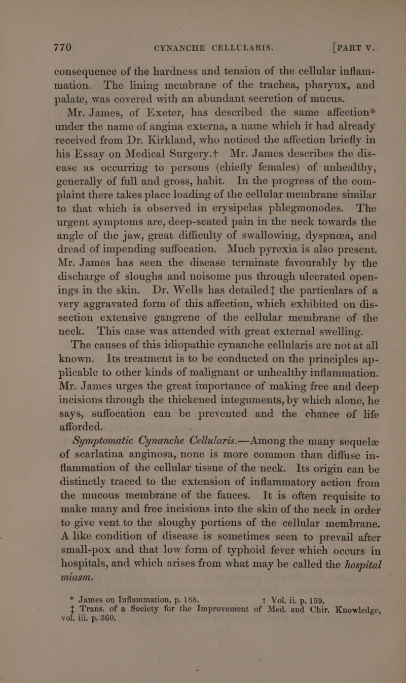 consequence of the hardness and tension of the cellular inflam- mation. The lining membrane of the trachea, pharynx, and palate, was covered with an abundant secretion of mucus. Mr. James, of Exeter, has described the same affection* under the name of angina externa, a name which it had already received from Dr. Kirkland, who noticed the affection briefly in his Essay on Medical Surgery.t Mr. James describes the dis- ease as occurring to persons (chiefly females) of unhealthy, generally of full and gross, habit. In the progress of the com- plaint there takes place loading of the cellular membrane similar to that which is observed in erysipelas phlegmonodes. The urgent symptoms are, deep-seated pain in the neck towards the angle of the jaw, great difficulty of swallowing, dyspneea, and dread of impending suffocation. Much pyrexia is also present. Mr. James has seen the disease terminate favourably by the discharge of sloughs and noisome pus through ulcerated open- ings in the skin. Dr. Wells has detailedt{ the particulars of a very aggravated form of this affection, which exhibited on dis- section extensive gangrene of the cellular membrane of the neck. This case was attended with great external swelling. The causes of this idiopathic cynanche cellularis are not at all known. Its treatment is to be conducted on the principles ap- plicable to other kinds of malignant or unhealthy inflammation. Mr. James urges the great importance of making free and deep incisions through the thickened integuments, by which alone, he says, suffocation can be prevented and the chance of life afforded. Symptomatic Cynanche Cellularis—Among the many sequele of scarlatina anginosa, none is more common than diffuse in- flammation of the cellular tissue of the neck. Its origin can be distinctly traced to the extension of inflammatory action from the mucous membrane of the fauces. It is often requisite to make many and free incisions.into the skin of the neck in order to give vent to the sloughy portions of the cellular membrane. A like condition of disease is sometimes seen to prevail after small-pox and that low form of typhoid fever which occurs in hospitals, and which arises from what may be called the hospital miasm. * James on Inflammation, p. 188. + Vol. ii. p. 159. t Trans. of a Society for the Improvement of Med. and Chir. Knowledge, vol. iii. p. 360.