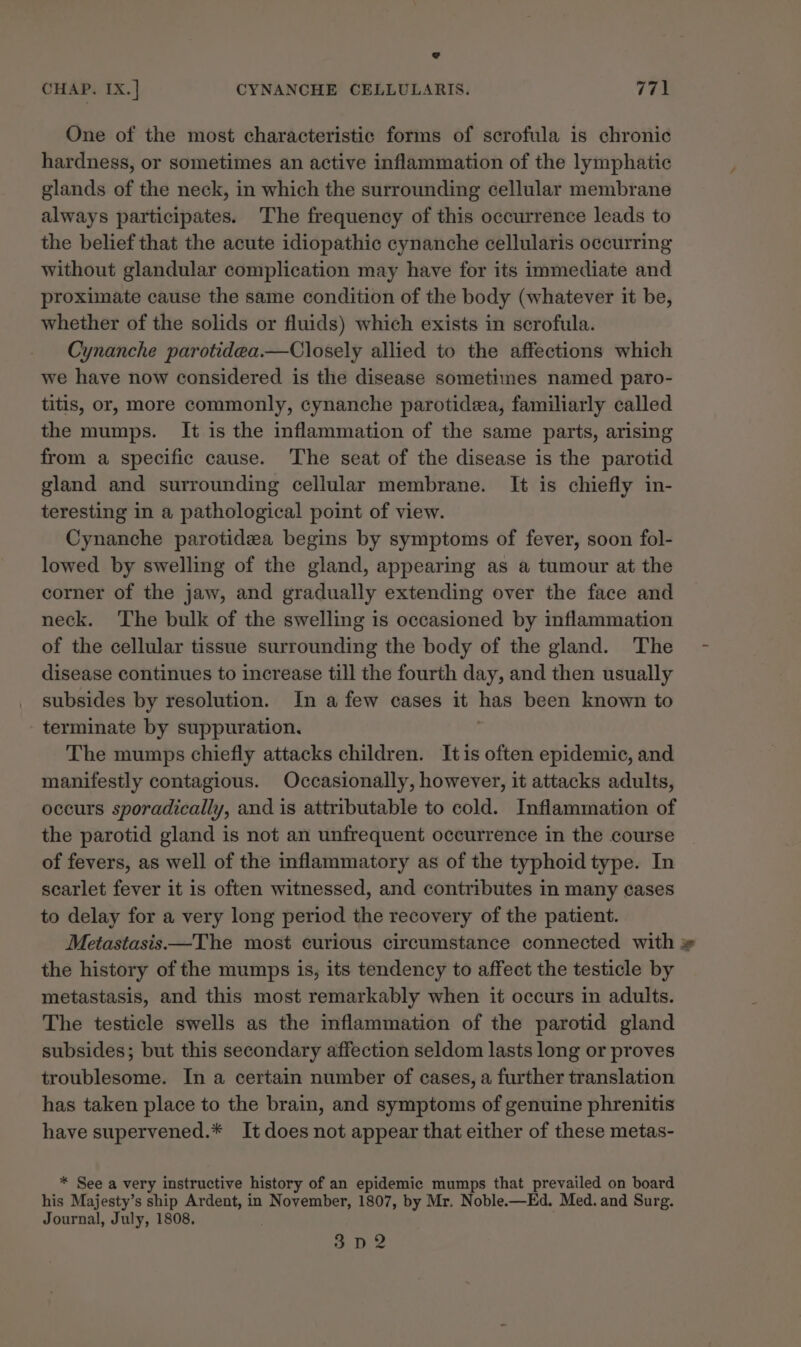 One of the most characteristic forms of scrofula is chronic hardness, or sometimes an active inflammation of the lymphatic glands of the neck, in which the surrounding cellular membrane always participates. The frequency of this occurrence leads to the belief that the acute idiopathic cynanche cellularis occurring without glandular complication may have for its immediate and proximate cause the same condition of the body (whatever it be, whether of the solids or fluids) which exists in serofula. Cynanche parotidea.—Closely allied to the affections which we have now considered is the disease sometimes named paro- titis, or, more commonly, cynanche parotidea, familiarly called the mumps. It is the inflammation of the same parts, arising from a specific cause. The seat of the disease is the parotid gland and surrounding cellular membrane. It is chiefly in- teresting in a pathological point of view. Cynanche parotidea begins by symptoms of fever, soon fol- lowed by swelling of the gland, appearing as a tumour at the corner of the jaw, and gradually extending over the face and neck. The bulk of the swelling is occasioned by inflammation of the cellular tissue surrounding the body of the gland. The disease continues to increase till the fourth day, and then usually subsides by resolution. In a few cases it has been known to terminate by suppuration. The mumps chiefly attacks children. Itis often epidemic, and manifestly contagious. Occasionally, however, it attacks adults, occurs sporadically, and is attributable to cold. Inflammation of the parotid gland is not an unfrequent occurrence in the course of fevers, as well of the inflammatory as of the typhoid type. In scarlet fever it is often witnessed, and contributes in many cases to delay for a very long period the recovery of the patient. Metastasis—The most curious circumstance connected with » the history of the mumps is, its tendency to affect the testicle by metastasis, and this most remarkably when it occurs in adults. The testicle swells as the inflammation of the parotid gland subsides; but this secondary affection seldom lasts long or proves troublesome. In a certain number of cases, a further translation has taken place to the brain, and symptoms of genuine phrenitis have supervened.* It does not appear that either of these metas- * See a very instructive history of an epidemic mumps that prevailed on board his Majesty’s ship Ardent, in ae 1807, by Mr. Noble.—Ed. Med. and Surg. Journal, July, 1808. as De