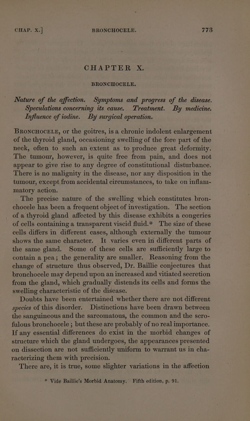 CO ArP FE Ee BRONCHOCELE., Nature of the affection. Symptoms and progress of the disease. Speculations concerning its cause. Treatment. By medicine. Influence of iodine. By surgical operation. BRONCHOCELE, or the goitres, is a chronic indolent enlargement of the thyroid gland, occasioning swelling of the fore part of the neck, often to such an extent as to produce great deformity. The tumour, however, is quite free from pain, and does not appear to give rise to any degree of constitutional disturbance. There is no malignity in the disease, nor any disposition in the tumour, except from accidental circumstances, to take on inflam- matory action. The precise nature of the swelling which constitutes bron- chocele has been a frequent object of investigation. ‘The section of a thyroid gland affected by this disease exhibits a congeries of cells containing a transparent viscid fluid.* The size of these cells differs in different cases, although externally the tumour shows the same character. It varies even in different parts of the same gland. Some of these cells are sufficiently large to contain a pea; the generality are smaller. Reasoning from the change of structure thus observed, Dr. Baillie conjectures that bronchocele may depend upon an increased and vitiated secretion from the gland, which gradually distends its cells and forms the swelling characteristic of the disease. Doubts have been entertained whether there are not different species of this disorder. Distinctions have been drawn between the sanguineous and the sarcomatous, the common and the scro- fulous bronchocele ; but these are probably of no real importance. If any essential differences do exist in the morbid changes of structure which the gland undergoes, the appearances presented on dissection are not sufficiently uniform to warrant us in cha- racterizing them with precision. There are, it is true, some slighter variations in the affection * Vide Baillie’s Morbid Anatomy. Fifth edition, p. 91.