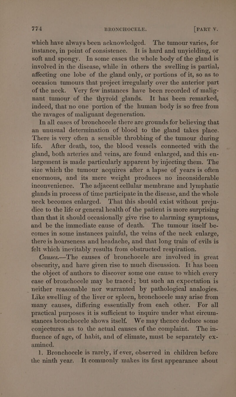 which have always been acknowledged. The tumour varies, for instance, in point of consistence. It is hard and unyielding, or soft and spongy. In some cases the whole body of the gland is involved in the disease, while in others the swelling is partial, affecting one lobe of the gland only, or portions of it, so as to occasion tumours that project irregularly over the anterior part of the neck. Very few instances have been recorded of malig- nant tumour of the thyroid glands. It has been remarked, indeed, that no one portion of the human body is so free from the ravages of malignant degeneration. In all cases of bronchocele there are grounds for believing that an unusual determination of blood to the gland takes place. There is very often a sensible throbbing of the tumour during life. After death, too, the blood vessels connected with the gland, both arteries and veins, are found enlarged, and this en- largement is made particularly apparent by injecting them. 'The size which the tumour acquires after a lapse of years is often enormous, and its mere weight produces no inconsiderable inconvenience. ‘The adjacent cellular membrane and lymphatic glands in process of time participate in the disease, and the whole neck becomes enlarged. That this should exist without preju- dice to the life or general health of the patient is more surprising than that it should occasionally give rise to alarming symptoms, and be the immediate cause of death. The tumour itself be- comes in some instances painful, the veins of the neck enlarge, there is hoarseness and headache, and that long train of evils is felt which inevitably results from obstructed respiration. Causes.—The causes of bronchocele are involved in great obscurity, and have given rise to much discussion. It has been the object of authors to discover some one cause to which every case of bronchocele may be traced; but such an expectation is _neither reasonable nor warranted by pathological analogies. Like swelling of the liver or spleen, bronchocele may arise from many causes, differing essentially from each other. For all practical purposes it is sufficient to inquire under what circum- stances bronchocele shows itself. We may thence deduce some conjectures as to the actual causes of the complaint. The in- fluence of age, of habit, and of climate, must be separately ex- amined. 1. Bronchocele is rarely, if ever, observed in children before the ninth year. It commonly makes its first appearance about