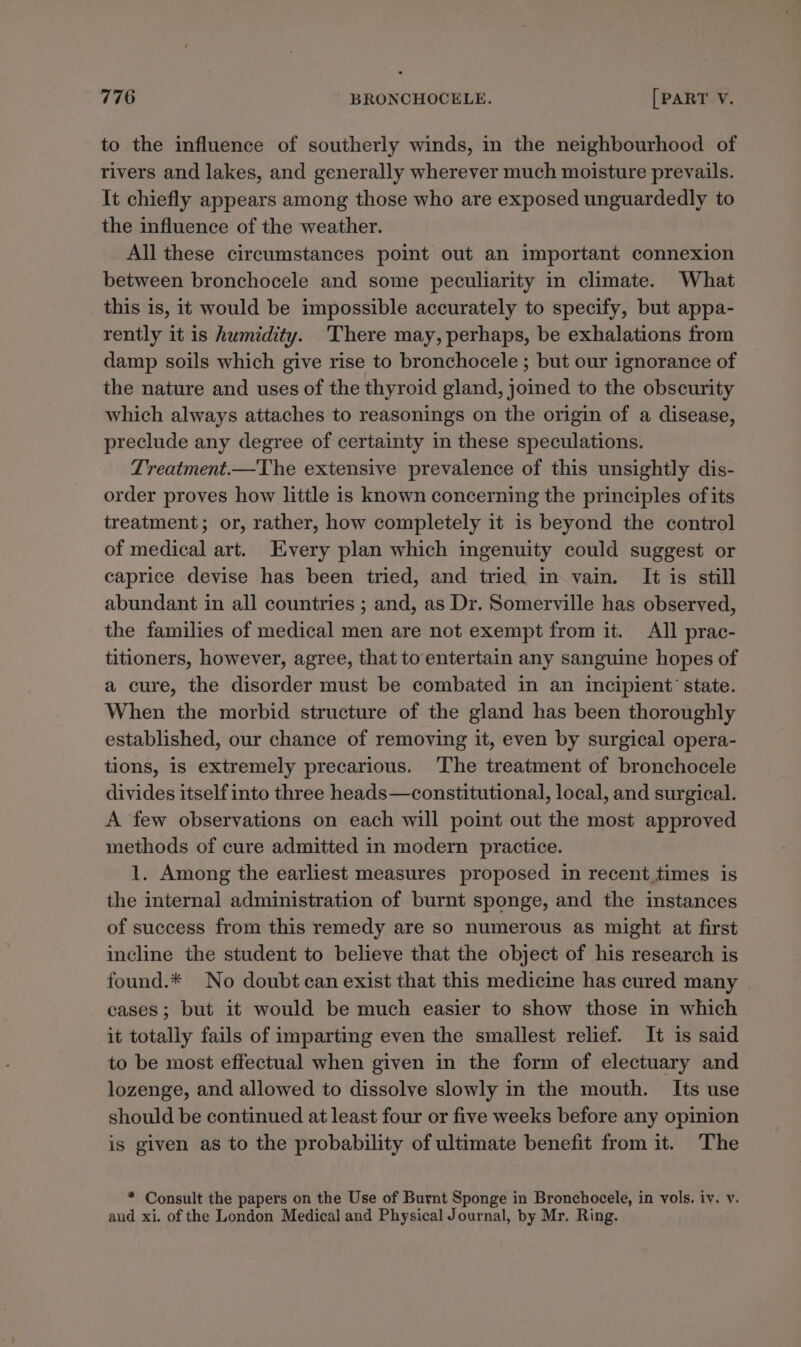 to the influence of southerly winds, in the neighbourhood of rivers and lakes, and generally wherever much moisture prevails. It chiefly appears among those who are exposed unguardedly to the influence of the weather. All these circumstances point out an important connexion between bronchocele and some peculiarity in climate. What this is, it would be impossible accurately to specify, but appa- rently it is humidity. There may, perhaps, be exhalations from damp soils which give rise to bronchocele ; but our ignorance of the nature and uses of the thyroid gland, joined to the obscurity which always attaches to reasonings on the origin of a disease, preclude any degree of certainty in these speculations. Treatment.—The extensive prevalence of this unsightly dis- order proves how little is known concerning the principles of its treatment; or, rather, how completely it is beyond the control of medical art. Every plan which ingenuity could suggest or caprice devise has been tried, and tried in vain. It is still abundant in all countries ; and, as Dr. Somerville has observed, the families of medical men are not exempt from it. All prac- titioners, however, agree, that to entertain any sanguine hopes of a cure, the disorder must be combated in an incipient’ state. When the morbid structure of the gland has been thoroughly established, our chance of removing it, even by surgical opera- tions, is extremely precarious. ‘The treatment of bronchocele divides itself into three heads—constitutional, local, and surgical. A few observations on each will point out the most approved methods of cure admitted in modern practice. 1. Among the earliest measures proposed in recent times is the internal administration of burnt sponge, and the instances of success from this remedy are so numerous as might at first incline the student to believe that the object of his research is found.* No doubt can exist that this medicine has cured many cases; but it would be much easier to show those in which it totally fails of imparting even the smallest relief. It is said to be most effectual when given in the form of electuary and lozenge, and allowed to dissolve slowly in the mouth. Its use should be continued at least four or five weeks before any opinion is given as to the probability of ultimate benefit from it. The * Consult the papers on the Use of Burnt Sponge in Bronchocele, in vols. iv. v. aud xi. of the London Medical and Physical Journal, by Mr. Ring.