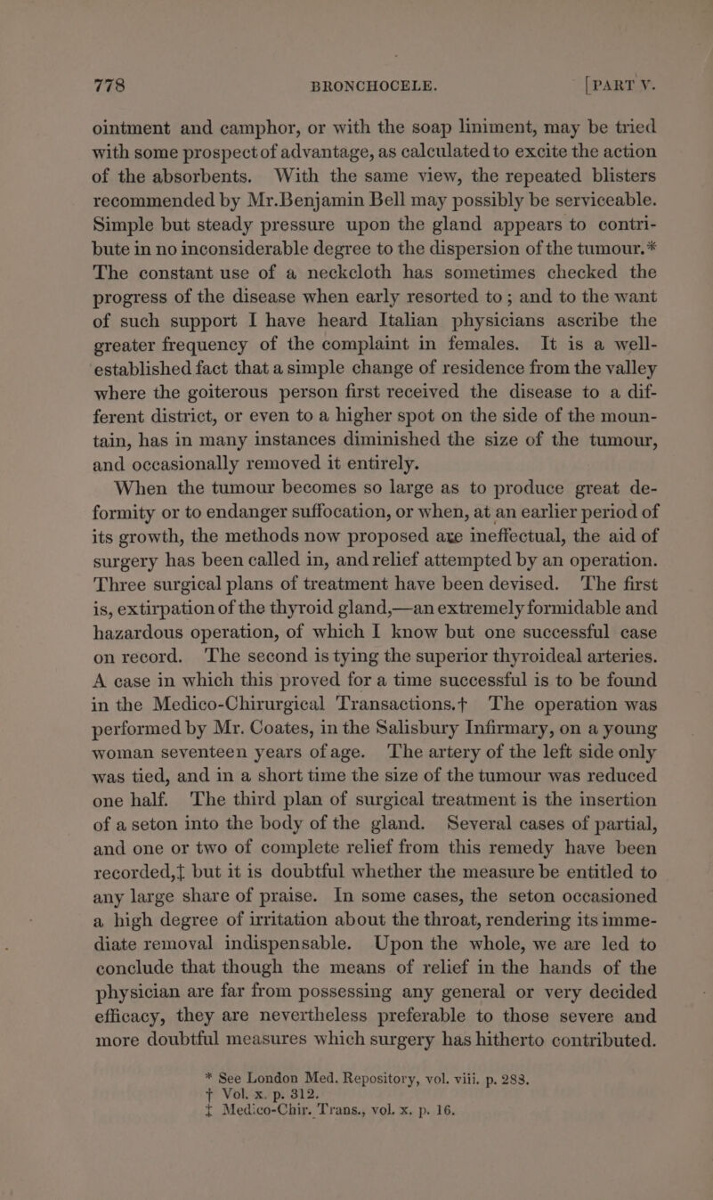 ointment and camphor, or with the soap liniment, may be tried with some prospect of advantage, as calculated to excite the action of the absorbents. With the same view, the repeated blisters recommended by Mr.Benjamin Bell may possibly be serviceable. Simple but steady pressure upon the gland appears to contri- bute in no inconsiderable degree to the dispersion of the tumour.* The constant use of a neckcloth has sometimes checked the progress of the disease when early resorted to; and to the want of such support I have heard Italian physicians ascribe the greater frequency of the complaint in females. It is a well- established fact that a simple change of residence from the valley where the goiterous person first received the disease to a dif- ferent district, or even to a higher spot on the side of the moun- tain, has in many instances diminished the size of the tumour, and occasionally removed it entirely. When the tumour becomes so large as to produce great de- formity or to endanger suffocation, or when, at an earlier period of its growth, the methods now proposed axe ineffectual, the aid of surgery has been called in, and relief attempted by an operation. Three surgical plans of treatment have been devised. ‘The first is, extirpation of the thyroid gland,—an extremely formidable and hazardous operation, of which I know but one successful case on record. The second is tying the superior thyroideal arteries. A case in which this proved for a time successful is to be found in the Medico-Chirurgical Transactions.t ‘The operation was performed by Mr. Coates, in the Salisbury Infirmary, on a young woman seventeen years ofage. ‘The artery of the left side only was tied, and in a short time the size of the tumour was reduced one half. The third plan of surgical treatment is the insertion of a seton into the body of the gland. Several cases of partial, and one or two of complete relief from this remedy have been recorded,{ but it is doubtful whether the measure be entitled to any large share of praise. In some cases, the seton occasioned a high degree of irritation about the throat, rendering its imme- diate removal indispensable. Upon the whole, we are led to conclude that though the means of relief in the hands of the physician are far from possessing any general or very decided efficacy, they are nevertheless preferable to those severe and more doubtful measures which surgery has hitherto contributed. * See London Med. Repository, vol. viii. p. 283. tT Vol. x. p. 312. { Medico-Chir. Trans., vol. x. p. 16.