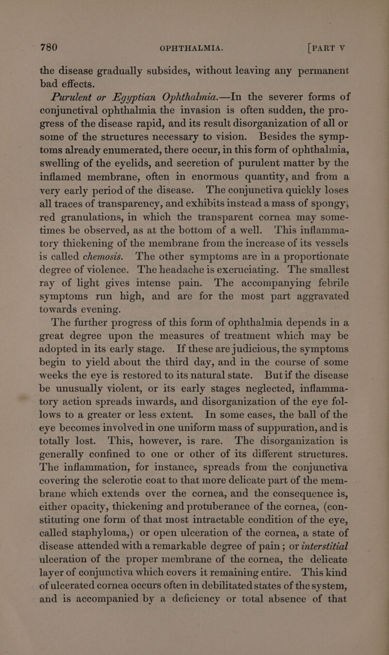 the disease gradually subsides, without leaving any permanent bad effects. Purulent or Egyptian Ophthalmia.—In the severer forms of conjunctival ophthalmia the invasion is often sudden, the pro- gress of the disease rapid, and its result disorganization of all or some of the structures necessary to vision. Besides the symp- toms already enumerated, there occur, in this form of ophthalmia, swelling of the eyelids, and secretion of purulent matter by the inflamed membrane, often in enormous quantity, and from a very early period of the disease. The conjunctiva quickly loses all traces of transparency, and exhibits instead a mass of spongy; red granulations, in which the transparent cornea may some- times be observed, as at the bottom of a well. ‘This inflamma- tory thickening of the membrane from the increase of its vessels is called chemosis. The other symptoms are in a proportionate degree of violence. The headache is excruciating. The smallest ray of light gives intense pain. The accompanying febrile symptoms run high, and are for the most part aggravated towards evening. The further progress of this form of ophthalmia depends in a great degree upon the measures of treatment which may be adopted in its early stage. If these are judicious, the symptoms begin to yield about the third day, and in the course of some weeks the eye is restored to its natural state. Butif the disease be unusually violent, or its early stages neglected, inflamma- tory action spreads inwards, and disorganization of the eye fol- lows to a greater or less extent. In some cases, the ball of the eye becomes involved in one uniform mass of suppuration, and is totally lost. This, however, is rare. The disorganization is generally confined to one or other of its different structures. The inflammation, for instance, spreads from the conjunctiva covering the sclerotic coat to that more delicate part of the mem- brane which extends over the cornea, and the consequence is, either opacity, thickening and protuberance of the cornea, (con- stituting one form of that most intractable condition of the eye, called staphyloma,) or open ulceration of the cornea, a state of disease attended with a remarkable degree of pain; or interstitial ulceration of the proper membrane of the cornea, the delicate layer of conjunctiva which covers it remaining entire. This kind of ulcerated cornea occurs often in debilitated states of the system, and is accompanied by a deficiency or total absence of that