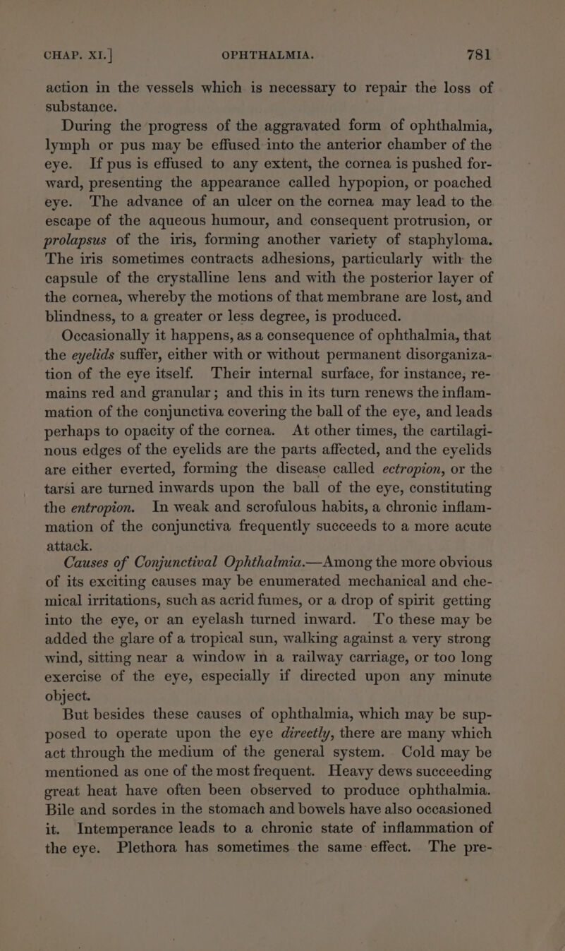 action in the vessels which is necessary to repair the loss of substance. | During the progress of the aggravated form of ophthalmia, lymph or pus may be effused into the anterior chamber of the eye. If pus is effused to any extent, the cornea is pushed for- ward, presenting the appearance called hypopion, or poached eye. The advance of an ulcer on the cornea may lead to the escape of the aqueous humour, and consequent protrusion, or prolapsus of the iris, forming another variety of staphyloma. The iris sometimes contracts adhesions, particularly with the capsule of the crystalline lens and with the posterior layer of the cornea, whereby the motions of that membrane are lost, and blindness, to a greater or less degree, is produced. Occasionally it happens, as a consequence of ophthalmia, that the eyelids suffer, either with or without permanent disorganiza- tion of the eye itself. ‘Their internal surface, for instance; re- mains red and granular; and this in its turn renews the inflam- mation of the conjunctiva covering the ball of the eye, and leads perhaps to opacity of the cornea. At other times, the cartilagi- nous edges of the eyelids are the parts affected, and the eyelids are either everted, forming the disease called ectropion, or the tarsi are turned inwards upon the ball of the eye, constituting the entropion. In weak and scrofulous habits, a chronic inflam- mation of the conjunctiva frequently succeeds to a more acute attack. Causes of Conjunctival Ophthalmia.—Among the more obvious of its exciting causes may be enumerated mechanical and che- mical irritations, such as acrid fumes, or a drop of spirit getting into the eye, or an eyelash turned inward. To these may be added the glare of a tropical sun, walking against a very strong wind, sitting near a window in a railway carriage, or too long exercise of the eye, especially if directed upon any minute object. But besides these causes of ophthalmia, which may be sup- posed to operate upon the eye directly, there are many which act through the medium of the general system. Cold may be mentioned as one of the most frequent. Heavy dews succeeding great heat have often been observed to produce ophthalmia. Bile and sordes in the stomach and bowels have also occasioned it. Intemperance leads to a chronic state of inflammation of the eye. Plethora has sometimes the same effect. The pre-