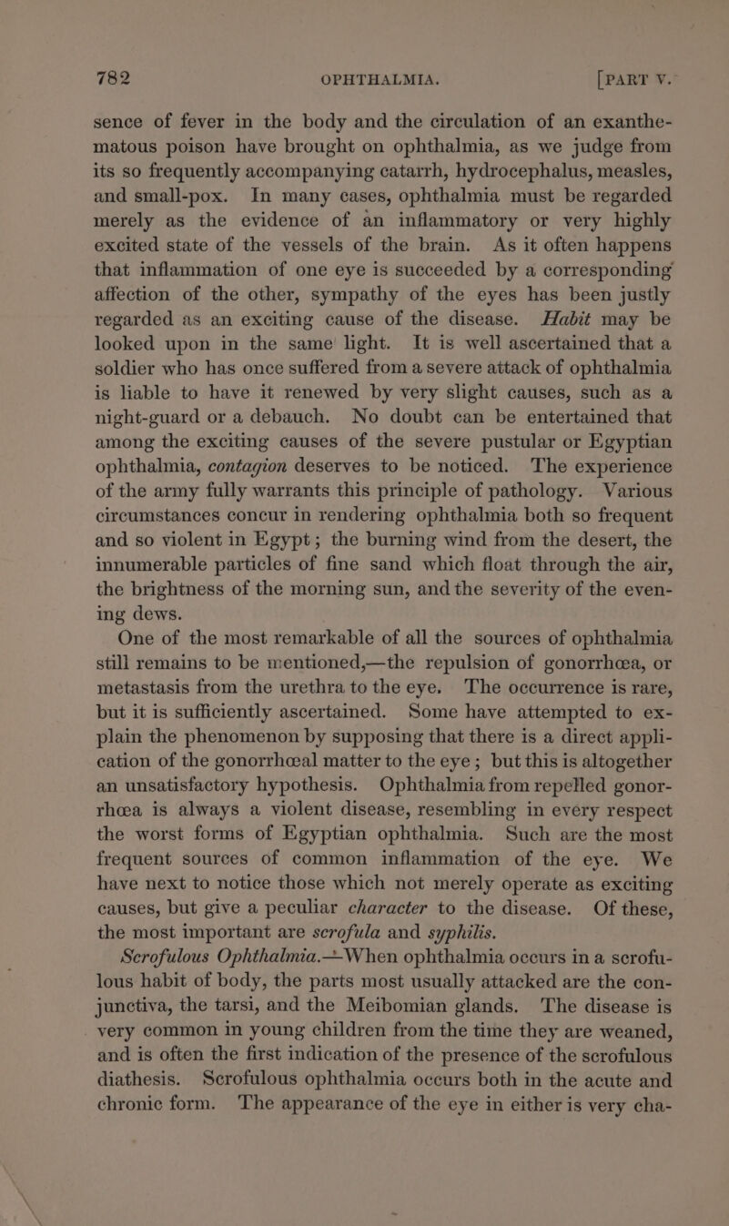 sence of fever in the body and the circulation of an exanthe- matous poison have brought on ophthalmia, as we judge from its so frequently accompanying catarrh, hydrocephalus, measles, and small-pox. In many cases, ophthalmia must be regarded merely as the evidence of an inflammatory or very highly excited state of the vessels of the brain. As it often happens that inflammation of one eye is succeeded by a corresponding’ affection of the other, sympathy of the eyes has been justly regarded as an exciting cause of the disease. Habit may be looked upon in the same’ light. It is well ascertained that a soldier who has once suffered from a severe attack of ophthalmia is liable to have it renewed by very slight causes, such as a night-guard or a debauch. No doubt can be entertained that among the exciting causes of the severe pustular or Egyptian ophthalmia, contagion deserves to be noticed. The experience of the army fully warrants this principle of pathology. Various circumstances concur in rendering ophthalmia both so frequent and so violent in Egypt; the burning wind from the desert, the innumerable particles of fine sand which float through the air, the brightness of the morning sun, and the severity of the even- ing dews. One of the most remarkable of all the sources of ophthalmia still remains to be mentioned,—the repulsion of gonorrhea, or metastasis from the urethra to the eye. The occurrence is rare, but it is sufficiently ascertained. Some have attempted to ex- plain the phenomenon by supposing that there is a direct appli- cation of the gonorrhcal matter to the eye; but this is altogether an unsatisfactory hypothesis. Ophthalmia from repelled gonor- rheea is always a violent disease, resembling in every respect the worst forms of Egyptian ophthalmia. Such are the most frequent sources of common inflammation of the eye. We have next to notice those which not merely operate as exciting causes, but give a peculiar character to the disease. Of these, the most important are scrofula and syphilis. Scrofulous Ophthalmia.—When ophthalmia occurs in a scrofu- lous habit of body, the parts most usually attacked are the con- junctiva, the tarsi, and the Meibomian glands. The disease is very common in young children from the time they are weaned, and is often the first indication of the presence of the scrofulous diathesis. Scrofulous ophthalmia occurs both in the acute and chronic form. ‘The appearance of the eye in either is very cha-