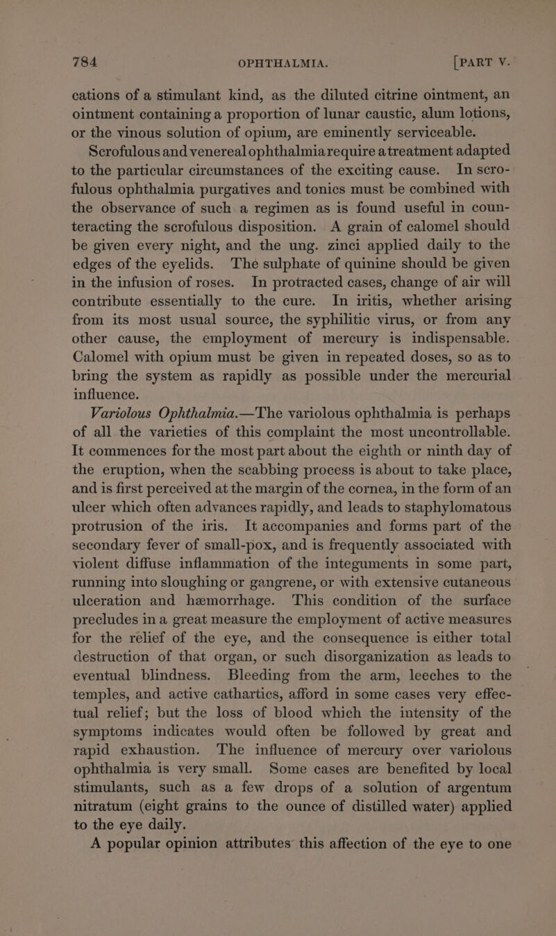 cations of a stimulant kind, as the diluted citrine ointment, an ointment containing a proportion of lunar caustic, alum lotions, or the vinous solution of opium, are eminently serviceable. Scrofulous and venereal ophthalmiarequire atreatment adapted to the particular circumstances of the exciting cause. In scro- fulous ophthalmia purgatives and tonics must be combined with the observance of such a regimen as is found useful in coun- teracting the scrofulous disposition. A grain of calomel should be given every night, and the ung. zinci applied daily to the edges of the eyelids. The sulphate of quinine should be given in the infusion of roses. In protracted cases, change of air will contribute essentially to the cure. In iritis, whether arising from its most usual source, the syphilitic virus, or from any other cause, the employment of mercury is indispensable. Calomel with opium must be given in repeated doses, so as to bring the system as rapidly as possible under the mercurial influence. Variolous Ophthalmia.—The variolous ophthalmia is perhaps of all the varieties of this complaint the most uncontrollable. It commences for the most part about the eighth or ninth day of the eruption, when the scabbing process is about to take place, and is first perceived at the margin of the cornea, in the form of an ulcer which often advances rapidly, and leads to staphylomatous protrusion of the iris. It accompanies and forms part of the secondary fever of small-pox, and is frequently associated with violent diffuse inflammation of the integuments in some part, running into sloughing or gangrene, or with extensive cutaneous ulceration and hemorrhage. This condition of the surface precludes in a great measure the employment of active measures for the relief of the eye, and the consequence is either total destruction of that organ, or such disorganization as leads to eventual blindness. Bleeding from the arm, leeches to the temples, and active cathartics, afford in some cases very effec- tual relief; but the loss of blood which the intensity of the symptoms indicates would often be followed by great and rapid exhaustion. The influence of mercury over variolous ophthalmia is very small. Some cases are benefited by local stimulants, such as a few drops of a solution of argentum nitratum (eight grains to the ounce of distilled water) applied to the eye daily. A popular opinion attributes’ this affection of the eye to one