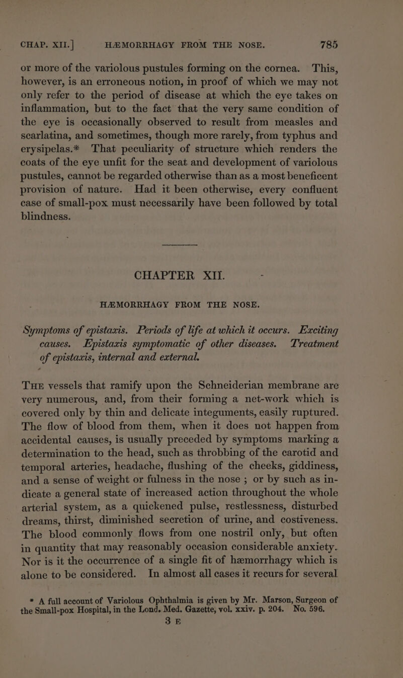 or more of the variolous pustules forming on the cornea. This, however, is an erroneous notion, in proof of which we may not only refer to the period of disease at which the eye takes on inflammation, but to the fact that the very same condition of the eye is occasionally observed to result from measles and scarlatina, and sometimes, though more rarely, from typhus and erysipelas.* That peculiarity of structure which renders the coats of the eye unfit for the seat and development of variolous pustules, cannot be regarded otherwise than as a most beneficent provision of nature. Had it been otherwise, every confluent case of small-pox must necessarily have been followed by total blindness. CHAPTER XII. : HA MORRHAGY FROM THE NOSE. Symptoms of epistaxis. Periods of life at which it occurs. Exciting causes. Epistaxis symptomatic of other diseases. Treatment of epistaxis, internal and external. THE vessels that ramify upon the Schneiderian membrane are very numerous, and, from their forming a net-work which is covered only by thin and delicate integuments, easily ruptured. The flow of blood from them, when it does not happen from accidental causes, is usually preceded by symptoms marking a determination to the head, such as throbbing of the carotid and temporal arteries, headache, flushing of the cheeks, giddiness, and a sense of weight or fulness in the nose ; or by such as in- dicate a general state of increased action throughout the whole arterial system, as a quickened pulse, restlessness, disturbed dreams, thirst, diminished secretion of urine, and costiveness. The blood commonly flows from one nostril only, but often in quantity that may reasonably occasion considerable anxiety. Nor is it the occurrence of a single fit of heemorrhagy which is alone to be considered. In almost all cases it recurs for several * A full account of Variolous Ophthalmia is given by Mr. Marson, Surgeon of the Small-pox Hospital, in the Lond. Med. Gazette, vol. xxiv. p. 204. No, 596. 3 E