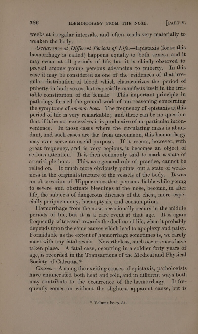 weeks at irregular intervals, and often tends very materially to weaken the body. Occurrence at Different Periods of Life-—Epistaxis (for so this hemorrhagy is called) happens equally to both sexes; and it may occur at all periods of life, but it is chiefly observed to prevail among young persons advancing to puberty. In this case it may be considered as one of the evidences of that irre- gular distribution of blood which characterizes the period of puberty in both sexes, but especially manifests itself in the irri- table constitution of the female. This important principle in pathology formed the ground-work of our reasoning concerning the symptoms of amenorrhea. The frequency of epistaxis at this period of life is very remarkable; and there can be no question that, if it be not excessive, it is productive of no particular incon- venience. In those cases where the circulating mass 1s abun- dant, and such cases are far from uncommon, this hemorrhagy may even serve an useful purpose. If it recurs, however, with great frequency, and is very copious, it becomes an object of serious attention. It is then commonly said to mark a state of arterial plethora. This, asa general rule of practice, cannot be relied on. It much more obviously points out a state of weak- ness in the original structure of the vessels of the body. It was an observation of Hippocrates, that persons liable while young to severe and obstinate bleedings at the nose, become, in after life, the subjects of dangerous diseases of the chest, more espe- cially peripneumony, hemoptysis, and consumption. Hemorrhage from the nose occasionally occurs in the middle periods of life, but it is a rare event at that age. It is again frequently witnessed towards the decline of life, when it probably depends upon the same causes which lead to apoplexy and palsy. Formidable as the extent of hemorrhage sometimes is, we rarely meet with any fatal result. Nevertheless, such occurrences have taken place. A fatal case, occurring in a soldier forty years of age, is recorded in the Transactions of the Medical and Physical Society of Calcutta.* Causes.—A mong the exciting causes of epistaxis, pathologists have enumerated both heat and cold, and in different ways both may contribute to the occurrence of the hemorrhagy. It fre- quently comes on without the slightest apparent cause, but is * Volume iv. p. 31.